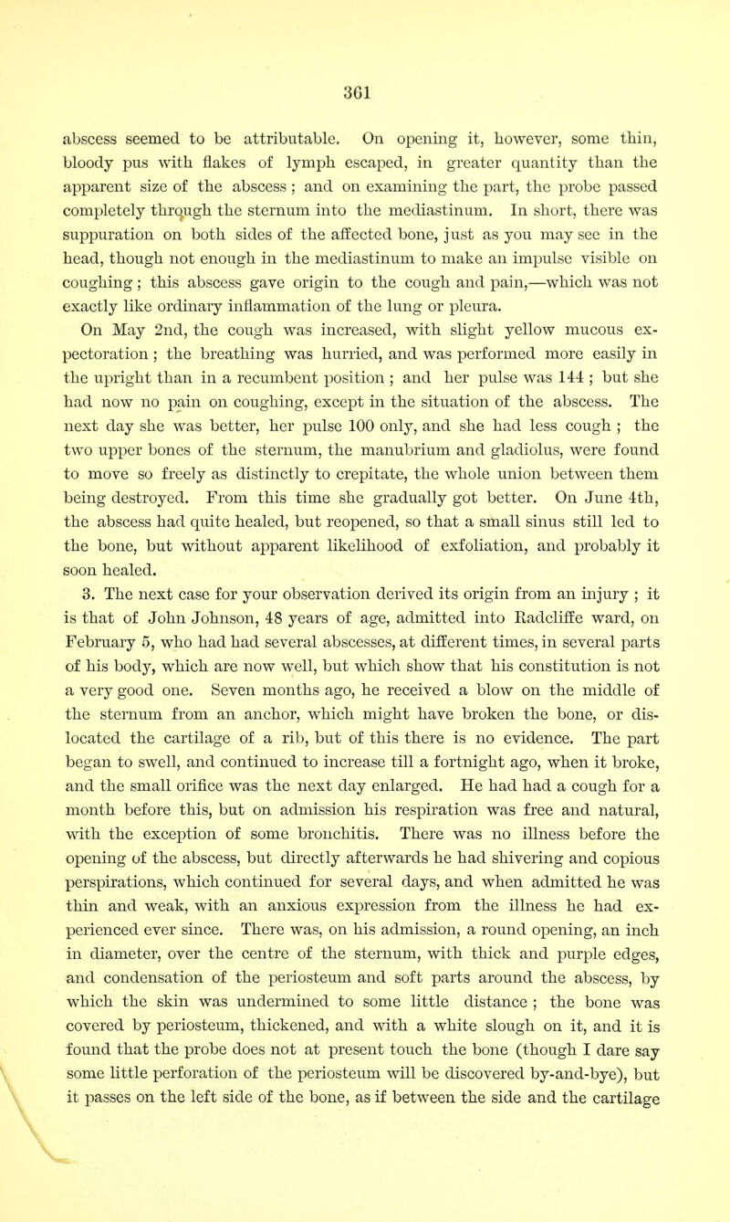 abscess seemed to be attributable. On opening it, however, some thin, bloody pus with flakes of lymph escaped, in greater quantity than the apparent size of the abscess; and on examining the part, the probe passed completely through the sternum into the mediastinum. In short, there was suppuration on both sides of the affected bone, j ust as you may see in the head, though not enough in the mediastinum to make an impulse visible on coughing ; this abscess gave origin to the cough and pain,—which was not exactly like ordinary inflammation of the lung or pleura. On May 2nd, the cough was increased, with slight yellow mucous ex- pectoration ; the breathing was hurried, and was performed more easily in the upright than in a recumbent position ; and her pulse was 144 ; but she had now no pain on coughing, except in the situation of the abscess. The next day she was better, her pulse 100 only, and she had less cough ; the two upper bones of the sternum, the manubrium and gladiolus, were found to move so freely as distinctly to crepitate, the whole union between them being destroyed. From this time she gradually got better. On June 4th, the abscess had quite healed, but reopened, so that a small sinus still led to the bone, but without apparent likelihood of exfoliation, and probably it soon healed. 3. The next case for your observation derived its origin from an injury ; it is that of John Johnson, 48 years of age, admitted into Radcliffe ward, on February 5, who had had several abscesses, at different times, in several parts of his body, which are now well, but which show that his constitution is not a very good one. Seven months ago, he received a blow on the middle of the sternum from an anchor, which might have broken the bone, or dis- located the cartilage of a rib, but of this there is no evidence. The part began to swell, and continued to increase till a fortnight ago, when it broke, and the small orifice was the next day enlarged. He had had a cough for a month before this, but on admission his respiration was free and natural, with the exception of some bronchitis. There was no illness before the opening of the abscess, but directly afterwards he had shivering and copious perspirations, which continued for several days, and when admitted he was thin and weak, with an anxious expression from the illness he had ex- perienced ever since. There was, on his admission, a round opening, an inch in diameter, over the centre of the sternum, with thick and purple edges, and condensation of the periosteum and soft parts around the abscess, by which the skin was undermined to some little distance ; the bone was covered by periosteum, thickened, and with a white slough on it, and it is found that the probe does not at present touch the bone (though I dare say some little perforation of the periosteum will be discovered by-and-bye), but it passes on the left side of the bone, as if between the side and the cartilage