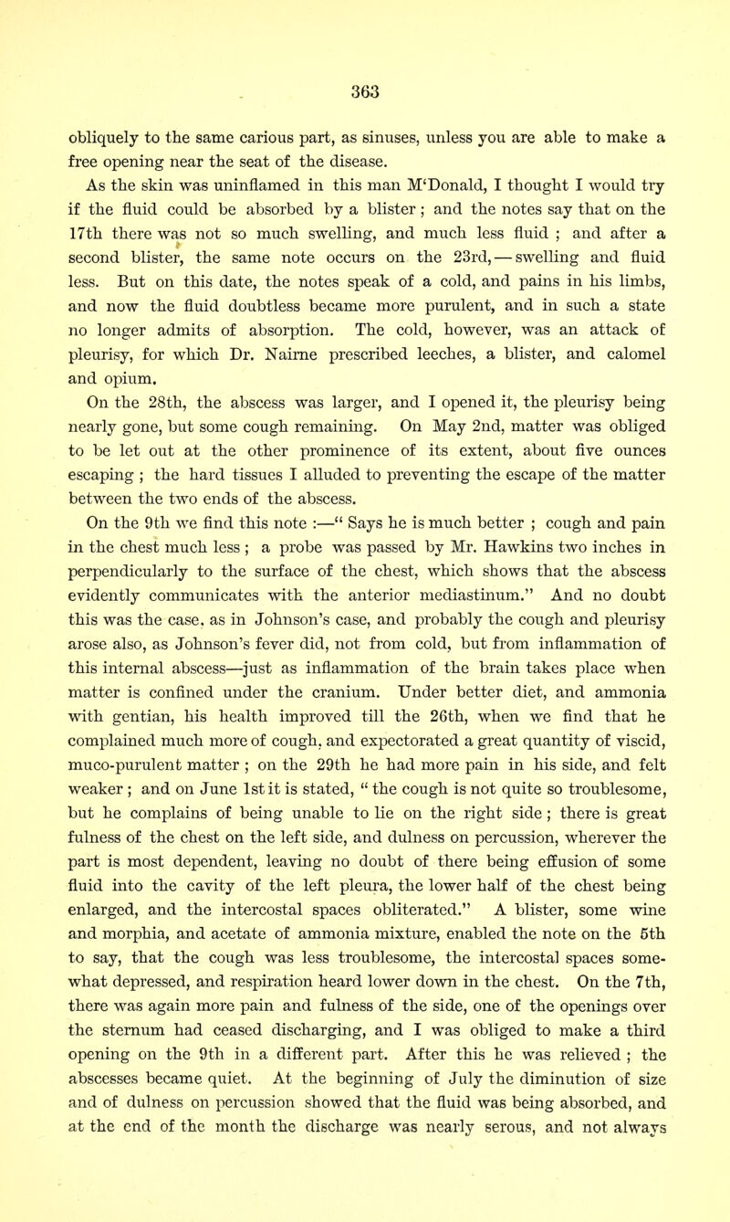 obliquely to the same carious part, as sinuses, unless you are able to make a free opening near the seat of the disease. As the skin was uninflamed in this man M'Donald, I thought I would try if the fluid could be absorbed by a blister; and the notes say that on the 17th there was not so much swelling, and much less fluid ; and after a second blister, the same note occurs on the 23rd, — swelling and fluid less. But on this date, the notes speak of a cold, and pains in his limbs, and now the fluid doubtless became more purulent, and in such a state no longer admits of absorption. The cold, however, was an attack of pleurisy, for which Dr. Nairne prescribed leeches, a blister, and calomel and opium. On the 28th, the abscess was larger, and I opened it, the pleurisy being nearly gone, but some cough remaining. On May 2nd, matter was obliged to be let out at the other prominence of its extent, about five ounces escaping ; the hard tissues I alluded to preventing the escape of the matter between the two ends of the abscess. On the 9th we find this note :— Says he is much better ; cough and pain in the chest much less ; a probe was passed by Mr. Hawkins two inches in perpendicularly to the surface of the chest, which shows that the abscess evidently communicates with the anterior mediastinum. And no doubt this was the case, as in Johnson's case, and probably the cough and pleurisy arose also, as Johnson's fever did, not from cold, but from inflammation of this internal abscess—just as inflammation of the brain takes place when matter is confined under the cranium. Under better diet, and ammonia with gentian, his health improved till the 26th, when we find that he complained much more of cough, and expectorated a great quantity of viscid, muco-purulent matter ; on the 29th he had more pain in his side, and felt weaker ; and on June 1st it is stated,  the cough is not quite so troublesome, but he complains of being unable to lie on the right side; there is great fulness of the chest on the left side, and dulness on percussion, wherever the part is most dependent, leaving no doubt of there being effusion of some fluid into the cavity of the left pleura, the lower half of the chest being enlarged, and the intercostal spaces obliterated. A blister, some wine and morphia, and acetate of ammonia mixture, enabled the note on the 5th to say, that the cough was less troublesome, the intercostal spaces some- what depressed, and respiration heard lower down in the chest. On the 7th, there was again more pain and fulness of the side, one of the openings over the sternum had ceased discharging, and I was obliged to make a third opening on the 9th in a different part. After this he was relieved ; the abscesses became quiet. At the beginning of July the diminution of size and of dulness on percussion showed that the fluid was being absorbed, and at the end of the month the discharge was nearly serous, and not always