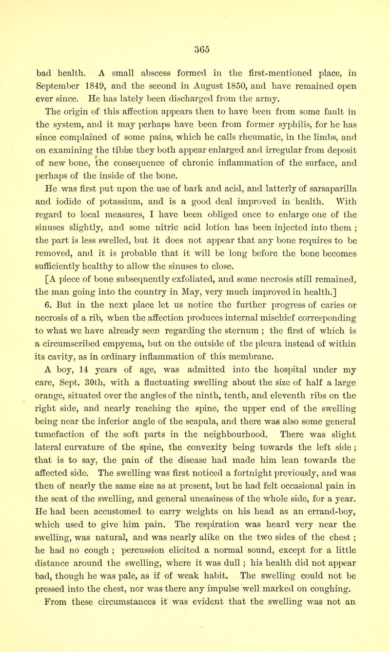 bad health. A small abscess formed in the first-mentioned place, in September 1849, and the second in August 1850, and have remained open ever since. He has lately been discharged from the army. The origin of this affection appears then to have been from some fault in the system, and it may perhaps have been from former syphilis, for he has since complained of some pains, which he calls rheumatic, in the limbs, and on examining the tibiae they both appear enlarged and irregular from deposit of new bone, the consequence of chronic inflammation of the surface, and perhaps of the inside of the bone. He was first put upon the use of bark and acid, and latterly of sarsaparilla and iodide of potassium, and is a good deal improved in health. With regard to local measures, I have been obliged once to enlarge one of the sinuses slightly, and some nitric acid lotion has been injected into them ; the part is less swelled, but it does not appear that any bone requires to be removed, and it is probable that it will be long before the bone becomes sufficiently healthy to allow the sinuses to close. [A piece of bone subsequently exfoliated, and some necrosis still remained, the man going into the country in May, very much improved in health.] 6. But in the next place let us notice the further progress of caries or necrosis of a rib, when the affection produces internal mischief corresponding to what we have already seen regarding the sternum ; the first of which is a circumscribed empyema, but on the outside of the pleura instead of within its cavity, as in ordinary inflammation of this membrane. A boy, 14 years of age, was admitted into the hospital under my care, Sept. 30th, with a fluctuating swelling about the size of half a large orange, situated over the angles of the ninth, tenth, and eleventh ribs on the right side, and nearly reaching the spine, the upper end of the swelling being near the inferior angle of the scapula, and there was also some general tumefaction of the soft parts in the neighbourhood. There was slight lateral curvature of the spine, the convexity being towards the left side ; that is to say, the pain of the disease had made him lean towards the affected side. The swelling was first noticed a fortnight previously, and was then of nearly the same size as at present, but he had felt occasional pain in the seat of the swelling, and general uneasiness of the whole side, for a year. He had been accustomed to carry weights on his head as an errand-boy, which used to give him pain. The respiration was heard very near the swelling, was natural, and was nearly alike on the two sides of the chest ; he had no cough ; percussion elicited a normal sound, except for a little distance around the swelling, where it was dull ; his health did not appear bad, though he was pale, as if of weak habit. The swelling could not be pressed into the chest, nor was there any impulse well marked on coughing. From these circumstances it was evident that the swelling was not an