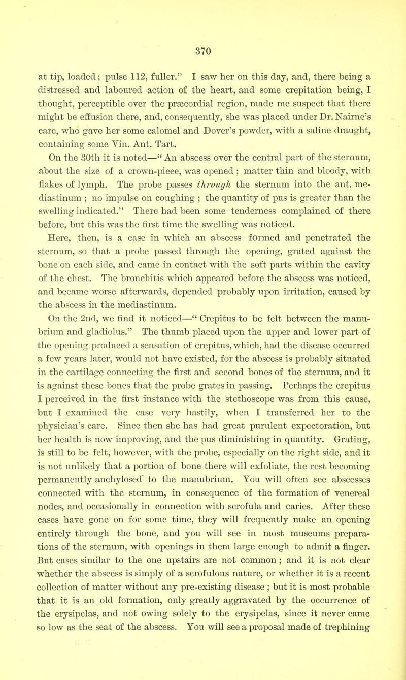 at tip, loaded; pulse 112, fuller. I saw her on this day, and, there being a distressed and laboured action of the heart, and some crepitation being, I thought, perceptible over the precordial region, made me suspect that there might be effusion there, and, consequently, she was placed under Dr. Nairne's care, who gave her some calomel and Dover's powder, with a saline draught, containing some Vin. Ant. Tart. On the 30th it is noted— An abscess over the central part of the sternum, about the size of a crown-pieee, was opened ; matter thin and bloody, with flakes of lymph. The probe passes through the sternum into the ant. me- diastinum ; no impulse on coughing ; the quantity of pus is greater than the swelling indicated. There had been some tenderness complained of there before, but this was the first time the swelling was noticed. Here, then, is a case in which an abscess formed and penetrated the sternum, so that a probe passed through the opening, grated against the bone on each side, and came in contact with the soft parts within the cavity of the chest. The bronchitis which appeared before the abscess was noticed, and became worse afterwards, depended probably upon irritation, caused by the abscess in the mediastinum. On the 2nd, we find it noticed— Crepitus to be felt between the manu- brium and gladiolus. The thumb placed upon the upper and lower part of the opening produced a sensation of crepitus, which, had the disease occurred a few years later, would not have existed, for the abscess is probably situated in the cartilage connecting the first and second bones of the sternum, and it is against these bones that the probe grates in passing. Perhaps the crepitus I perceived in the first instance with the stethoscope was from this cause, but I examined the case very hastily, when I transferred her to the physician's care. Since then she has had great purulent expectoration, but her health is now improving, and the pus diminishing in quantity. Grating, is still to be felt, however, with the probe, especially on the right side, and it is not unlikely that a portion of bone there will exfoliate, the rest becoming permanently anchylosed to the manubrium. You will often see abscesses connected with the sternum, in consequence of the formation of venereal nodes, and occasionally in connection with scrofula and caries. After these cases have gone on for some time, they will frequently make an opening entirely through the bone, and you will see in most museums prepara- tions of the sternum, with openings in them large enough to admit a finger. But cases similar to the one upstairs are not common; and it is not clear whether the abscess is simply of a scrofulous nature, or whether it is a recent collection of matter without any pre-existing disease ; but it is most probable that it is an old formation, only greatly aggravated by the occurrence of the erysipelas, and not owing solely to the erysipelas, since it never came so low as the seat of the abscess. You will see a proposal made of trephining