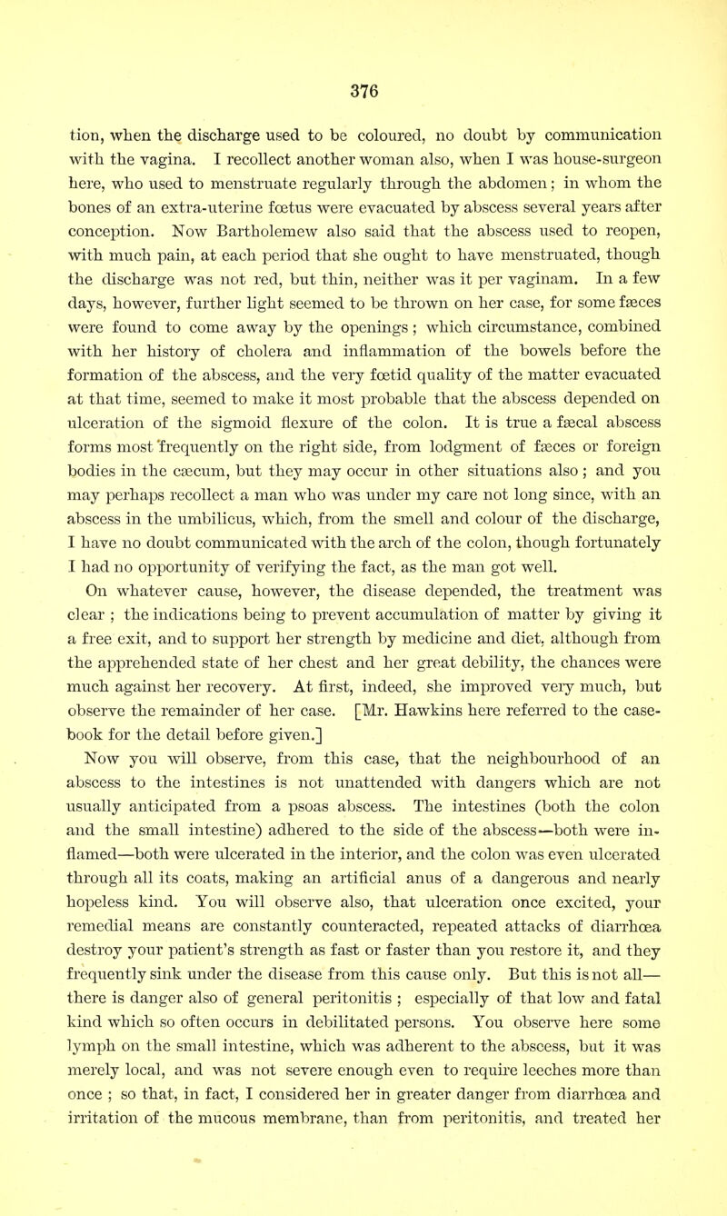 tion, when the discharge used to be coloured, no doubt by communication with the vagina. I recollect another woman also, when I was house-surgeon here, who used to menstruate regularly through the abdomen; in whom the bones of an extra-uterine foetus were evacuated by abscess several years after conception. Now Bartholemew also said that the abscess used to reopen, with much pain, at each period that she ought to have menstruated, though the discharge was not red, but thin, neither was it per vaginam. In a few days, however, further light seemed to be thrown on her case, for some faeces were found to come away by the openings; which circumstance, combined with her history of cholera and inflammation of the bowels before the formation of the abscess, and the very foetid quality of the matter evacuated at that time, seemed to make it most probable that the abscess depended on ulceration of the sigmoid flexure of the colon. It is true a faecal abscess forms most frequently on the right side, from lodgment of fasces or foreign bodies in the caecum, but they may occur in other situations also ; and you may perhaps recollect a man who was under my care not long since, with an abscess in the umbilicus, which, from the smell and colour of the discharge, I have no doubt communicated with the arch of the colon, though fortunately I had no opportunity of verifying the fact, as the man got well. On whatever cause, however, the disease depended, the treatment was clear ; the indications being to prevent accumulation of matter by giving it a free exit, and to support her strength by medicine and diet, although from the apprehended state of her chest and her great debility, the chances were much against her recovery. At first, indeed, she improved veiy much, but observe the remainder of her case. [Mr. Hawkins here referred to the case- book for the detail before given.] Now you will observe, from this case, that the neighbourhood of an abscess to the intestines is not unattended with dangers which are not usually anticipated from a psoas abscess. The intestines (both the colon and the small intestine) adhered to the side of the abscess—both were in- flamed—both were ulcerated in the interior, and the colon was even ulcerated through all its coats, making an artificial anus of a dangerous and nearly hopeless kind. You will observe also, that ulceration once excited, your remedial means are constantly counteracted, repeated attacks of diarrhoea destroy your patient's strength as fast or faster than you restore it, and they frequently sink under the disease from this cause only. But this is not all— there is danger also of general peritonitis ; especially of that low and fatal kind which so often occurs in debilitated persons. You observe here some lymph on the small intestine, which was adherent to the abscess, but it was merely local, and was not severe enough even to require leeches more than once ; so that, in fact, I considered her in greater danger from diarrhoea and irritation of the mucous membrane, than from peritonitis, and treated her