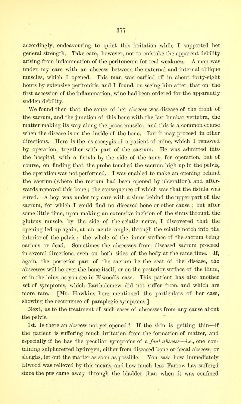 accordingly, endeavouring to quiet this irritation while I supported her general strength. Take care, however, not to mistake the apparent debility- arising from inflammation of the peritoneum for real weakness. A man was under my care with an abscess between the external and internal oblique muscles, which I opened. This man was carried off in about forty-eight hours by extensive peritonitis, and I found, on seeing him after, that on the first accession of the inflammation, wine had been ordered for the apparently sudden debility. We found then that the cause of her abscess was disease of the front of the sacrum, and the junction of this bone with the last lumbar vertebra, the matter making its way along the psoas muscle ; and this is a common course when the disease is on the inside of the bone. But it may proceed in other directions. Here is the os coccygis of a patient of mine, which I removed by operation, together with part of the sacrum. He was admitted into the hospital, with a fistula by the side of the anus, for operation, but of course, on finding that the probe touched the sacrum high up in the pelvis, the operation was not performed. I was enabled to make an opening behind the sacrum (where the rectum had been opened by ulceration), and after- wards removed this bone ; the consequence of which was that the fistula was cured. A boy was under my care with a sinus behind the upper part of the sacrum, for which I could find no diseased bone or other cause ; but after some little time, upon making an extensive incision of the sinus through the gluteus muscle, by the side of the sciatic nerve, I discovered that the opening led up again, at an acute angle, through the sciatic notch into the interior of the pelvis ; the whole of the inner surface of the sacrum being carious or dead. Sometimes the abscesses from diseased sacrum proceed in several directions, even on both sides of the body at the same time. If, again, the posterior part of the sacrum be the seat of the disease, the abscesses will be over the bone itself, or on the posterior, surface of the ilium, or in the loins, as you see in Elwood's case. This patient has also another set of symptoms, which Bartholemew did not suffer from, and which are more rare. [Mr. Hawkins here mentioned the particulars of her case, showing the occurrence of paraplegic symptoms.] Next, as to the treatment of such cases of abscesses from any cause about the pelvis. 1st. Is there an abscess not yet opened ? If the skin is getting thin—if the patient is suffering much irritation from the formation of matter, and especially if he has the peculiar symptoms of a foul abscess—i.e., one con- taining sulphuretted hydrogen, either from diseased bone or fsecal abscess, or sloughs, let out the matter as soon as possible. You saw how immediately Elwood was relieved by this means, and how much less Farrow has suffered since the pus came away through the bladder than when it was confined