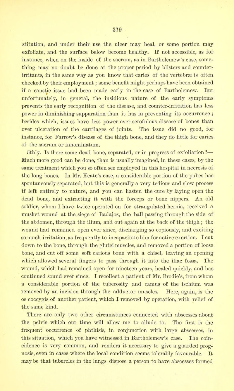 stitution, and under their use the ulcer may heal, or some portion may- exfoliate, and the surface below become healthy. If not accessible, as for instance, when on the inside of the sacrum, as in Bartholemew's case, some- thing may no doubt be done at the proper period by blisters and counter- irritants, in the same way as you know that caries of the vertebras is often checked by their employment; some benefit might perhaps have been obtained if a caustic issue had been made early in the case of Bartholemew. But unfortunately, in general, the insidious nature of the early symptoms prevents the early recognition of the disease, and counter-irritation has less power in diminishing suppuration than it has in preventing its occurrence ; besides which, issues have less power over scrofulous disease of bones than over ulceration of the cartilages of joints. The issue did no good, for instance, for Farrow's disease of the thigh bone, and they do little for caries of the sacrum or innominatum. 5thly. Is there some dead bone, separated, or in progress of exfoliation ?— Much more good can be done, than is usually imagined, in these cases, by the same treatment which you so often see employed in this hospital in necrosis of the long bones. In Mr. Keate's case, a considerable portion of the pubes has spontaneously separated, but this is generally a very tedious and slow process if left entirely to nature, and you can hasten the cure by laying open the dead bone, and extracting it with the forceps or bone nippers. An old soldier, whom I have twice operated on for strangulated hernia, received a musket wound at the siege of Badajoz, the ball passing through the side of the abdomen, through the ilium, and out again at the back, of the thigh ; the wound had remained open ever since, discharging so copiously, and exciting so much irritation, as frequently to incapacitate him for active exertion. I cut down to the bone, through the glutei muscles, and removed a portion of loose bone, and cut off some soft carious bone with a chisel, leaving an opening which allowed several fingers to pass through it into the iliac fossa. The wound, which had remained open for nineteen years, healed quickly, and has continued sound ever since. I recollect a patient of Mr. Brodie's, from whom a considerable portion of the tuberosity and ramus of the ischium was removed by an incision through the adductor muscles. Here, again, is the os coccygis of another patient, which I removed by operation, with relief of the same kind. There are only two other circumstances connected with abscesses about the pelvis which our time will allow me to allude to. The first is the frequent occurrence of phthisis, in conjunction with large abscesses, in this situation, which you have witnessed in Bartholemew's case. The coin- cidence is very common, and renders it necessary to give a guarded prog- nosis, even in cases where the local condition seems tolerably favourable. It may be that tubercles in the lungs dispose a person to have abscesses formed