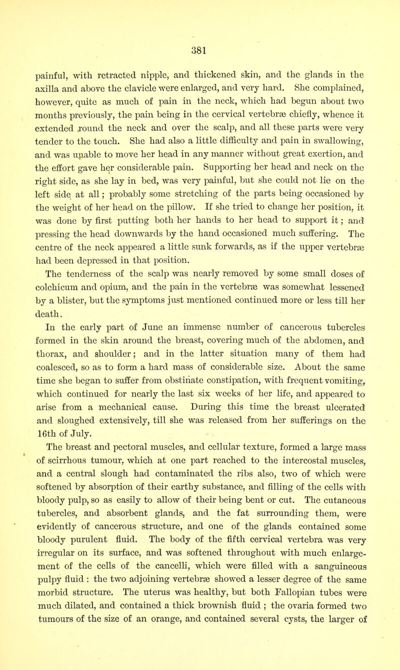 painful, with retracted nipple, and thickened skin, and the glands in the axilla and above the clavicle were enlarged, and very hard. She complained, however, quite as much of pain in the neck, which had begun about two months previously, the pain being in the cervical vertebras chiefly, whence it extended round the neck and over the scalp, and all these parts were very tender to the touch. She had also a little difficulty and pain in swallowing, and was unable to move her head in any manner without great exertion, and the effort gave her considerable pain. Supporting her head and neck on the right side, as she lay in bed, was very painful, but she could not lie on the left side at all; probably some stretching of the parts being occasioned by the weight of her head on the pillow. If she tried to change her position, it was done by first putting both her hands to her head to support it; and pressing the head downwards by the hand occasioned much suffering. The centre of the neck appeared a little sunk forwards, as if the upper vertebras had been depressed in that position. The tenderness of the scalp was nearly removed by some small doses of colchicum and opium, and the pain in the vertebras was somewhat lessened by a blister, but the symptoms just mentioned continued more or less till her death. In the early part of June an immense number of cancerous tubercles formed in the skin around the breast, covering much of the abdomen, and thorax, and shoulder; and in the latter situation many of them had coalesced, so as to form a hard mass of considerable size. About the same time she began to suffer from obstinate constipation, with frequent vomiting, which continued for nearly the last six weeks of her life, and appeared to arise from a mechanical cause. During this time the breast ulcerated and sloughed extensively, till she was released from her sufferings on the 16th of July. The breast and pectoral muscles, and cellular texture, formed a large mass of scirrhous tumour, which at one part reached to the intercostal muscles, and a central slough had contaminated the ribs also, two of which were softened by absorption of their earthy substance, and filling of the cells with bloody pulp, so as easily to allow of their being bent or cut. The cutaneous tubercles, and absorbent glands, and the fat surrounding them, were evidently of cancerous structure, and one of the glands contained some bloody purulent fluid. The body of the fifth cervical vertebra was very irregular on its surface, and was softened throughout with much enlarge- ment of the cells of the cancelli, which were filled with a sanguineous pulpy fluid : the two adjoining vertebras showed a lesser degree of the same morbid structure. The uterus was healthy, but both Fallopian tubes were much dilated, and contained a thick brownish fluid ; the ovaria formed two tumours of the size of an orange, and contained several cysts, the larger of