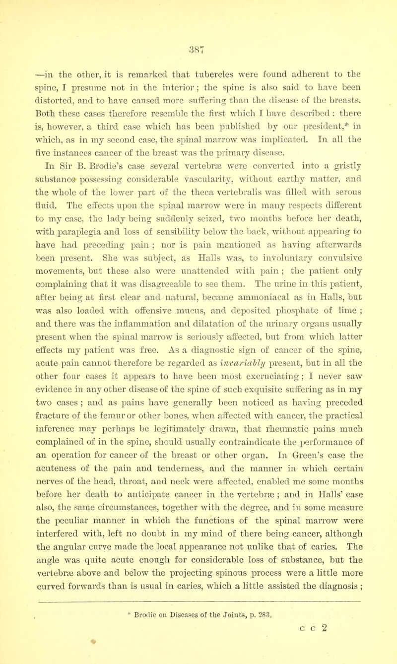 —in the other, it is remarked that tubercles were found adherent to the spine, I presume not in the interior ; the spine is also said to have been distorted, and to have caused more suffering than the disease of the breasts. Both these cases therefore resemble the first which I have described : there is, however, a third case which has been published by our president,* in which, as in my second case, the spinal marrow was implicated. In all the five instances cancer of the breast was the primary disease. In Sir B. Brodie's case several vertebras were converted into a gristly substance possessing considerable vascularity, without earthy matter, and the whole of the lower part of the theca vertebralis was filled with serous fluid. The effects upon the spinal marrow were in many respects different to my case, the lady being suddenly seized, two months before her death, with paraplegia and loss of sensibility below the back, without appearing to have had preceding pain ; nor is pain mentioned as having afterwards been present. She was subject, as Halls was, to involuntary convulsive movements, but these also were unattended with pain ; the patient only complaining that it was disagreeable to see them. The urine in this patient, after being at first clear and natural, became ammoniacal as in Halls, but was also loaded with offensive mucus, and deposited phosphate of lime ; and there was the inflammation and dilatation of the urinary organs usually present when the spinal marrow is seriously affected, but from which latter effects my patient was free. As a diagnostic sign of cancer of the spine, acute pain cannot therefore be regarded as invariably present, but in all the other four cases it appears to have been most excruciating; I never saw evidence in any other disease of the spine of such exquisite suffering as in my two cases ; and as pains have generally been noticed as having preceded fracture of the femur or other bones, when affected with cancer, the practical inference may perhaps be legitimately drawn, that rheumatic pains much complained of in the spine, should usually contraindicate the performance of an operation for cancer of the breast or other organ. In Green's case the acuteness of the pain and tenderness, and the manner in which certain nerves of the head, throat, and neck were affected, enabled me some months before her death to anticipate cancer in the vertebras ; and in Halls' case also, the same circumstances, together with the degree, and in some measure the peculiar manner in which the functions of the spinal marrow were interfered with, left no doubt in my mind of there being cancer, although the angular curve made the local appearance not unlike that of caries. The angle was quite acute enough for considerable loss of substance, but the vertebras above and below the projecting spinous process were a little more curved forwards than is usual in caries, which a little assisted the diagnosis ; * Brodie on Diseases of the Joints, p. 283. c c 2