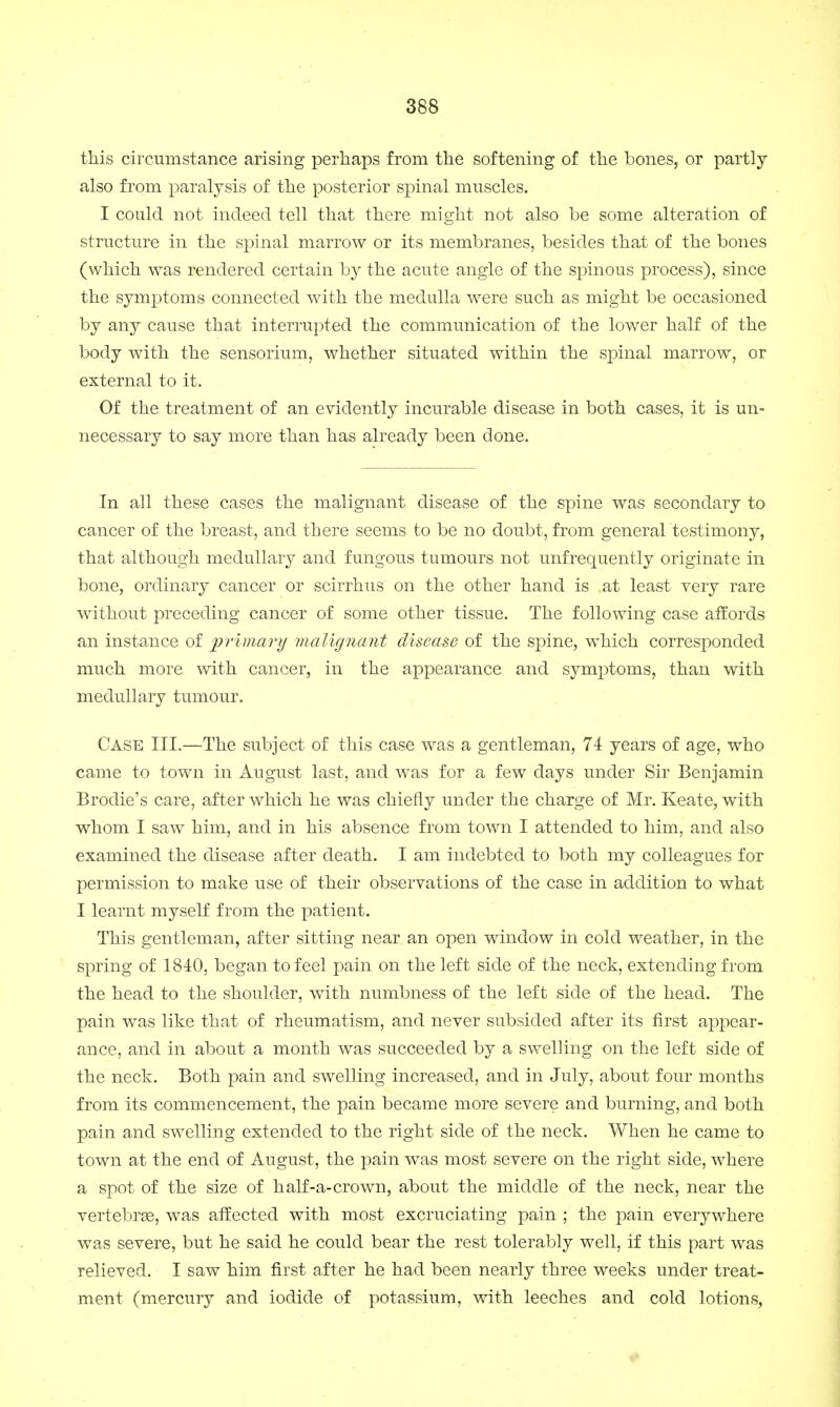 this circumstance arising perhaps from the softening of the bones, or partly also from paralysis of the posterior spinal muscles. I could not indeed tell that there might not also be some alteration of structure in the spinal marrow or its membranes, besides that of the bones (which was rendered certain by the acute angle of the spinous process), since the symptoms connected with the medulla were such as might be occasioned by any cause that interrupted the communication of the lower half of the body with the sensorium, whether situated within the spinal marrow, or external to it. Of the treatment of an evidently incurable disease in both cases, it is un- necessary to say more than has already been done. In all these cases the malignant disease of the spine was secondary to cancer of the breast, and there seems to be no doubt, from general testimony, that although medullary and fungous tumours not unfrequently originate in bone, ordinary cancer or scirrhus on the other hand is at least yery rare without preceding cancer of some other tissue. The following case affords an instance of primary malignant disease of the spine, which corresponded much more with cancer, in the appearance and symptoms, than with medullary tumour. Case III.—The subject of this case was a gentleman, 74 years of age, who came to town in August last, and was for a few days under Sir Benjamin Brodie's care, after which he was chiefly under the charge of Mr. Keate, with whom I saw him, and in his absence from town I attended to him, and also examined the disease after death. I am indebted to both my colleagues for permission to make use of their observations of the case in addition to what I learnt myself from the patient. This gentleman, after sitting near an open window in cold weather, in the spring of 1840, began to feel pain on the left side of the neck, extending from the head to the shoulder, with numbness of the left side of the head. The pain was like that of rheumatism, and never subsided after its first appear- ance, and in about a month was succeeded by a swelling on the left side of the neck. Both pain and swelling increased, and in July, about four months from its commencement, the pain became more severe and burning, and both pain and swelling extended to the right side of the neck. When he came to town at the end of August, the pain was most severe on the right side, where a spot of the size of half-a-crown, about the middle of the neck, near the vertebrse, was affected with most excruciating pain ; the pain everywhere was severe, but he said he could bear the rest tolerably well, if this part was relieved. I saw him first after he had been nearly three weeks under treat- ment (mercury and iodide of potassium, with leeches and cold lotions,