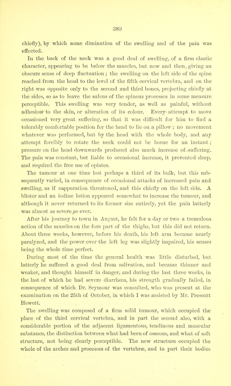 chiefly), by which some diminution of the swelling and of the pain was effected. In the back of the neck was a good deal of swelling, of a firm elastic character, appearing to be below the muscles, but now and then, giving an obscure sense of deep fluctuation ; the swelling on the left side of the spine reached from the head to the level of the fifth cervical vertebra, and on the right was opposite only to the second and third bones, projecting chiefly at the sides, so as to leave the sulcus of the spinous processes in some measure perceptible. This swelling was very tender, as well as painful, without adhesion' to the skin, or alteration of its colour. Every attempt to move occasioned very great suffering, so that it was difficult for him to find a tolerably comfortable position for the head to lie on a pillow ; no movement whatever was performed, but by the head with the whole body, and any attempt forcibly to rotate the neck could not be borne for an instant ; pressure on the head downwards produced also much increase of-suffering. The pain was constant, but liable to occasional increase, it prevented sleep, and required the free use of opiates. The tumour at one time lost perhaps a third of its bulk, but this sub- sequently varied, in consequence of occasional attacks of increased pain and swelling, as if suppuration threatened, and this chiefly on the left side. A blister and an iodine lotion appeared somewhat to increase the tumour, and although it never returned to its former size entirely, yet the pain latterly was almost as severe as ever. After his journey to town in August, he felt for a day or two a tremulous action of the muscles on the fore part of the thighs, but this did not return. About three weeks, however, before his death, his left arm became nearly paralyzed, and the power over the left leg was slightly impaired, his senses being the whole time perfect. During most of the time the general health was little disturbed, but latterly he suffered a good deal from salivation, and became thinner and weaker, and thought himself in danger, and during the last three weeks, in the last of which he had severe diarrhoea, his strength gradually failed, in consequence of which Dr. Seymour was consulted, who was present at the examination on the 25th of October, in which I was assisted by Mr. Prescott Hewett. The swelling was composed of a firm solid tumour, which occupied the place of the third cervical vertebra, and in part the second also, with a considerable portion of the adjacent ligamentous, tendinous and muscular substance, the distinction between what had been of osseous, and what of soft structure, not being clearly perceptible. The new structure occupied the whole of the arches and processes of the vertebras, and in part their bodies