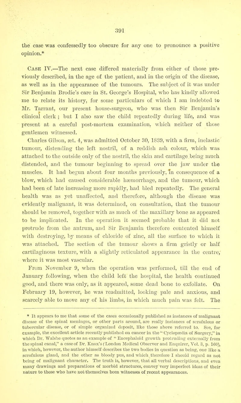 the case was confessedly too obscure for any one to pronounce a positive opinion.* Case IV.—The next case differed materially from either of those pre- viously described, in the age of the patient, and in the origin of the disease, as well as in the appearance of the tumours. The subject of it was under Sir Benjamin Brodie's care in St. George's Hospital, who has kindly allowed me to relate its history, for some particulars of which I am indebted to Mr. Tarrant, our present house-surgeon, who was then Sir Benjamin's clinical clerk ; but I also saw the child repeatedly during life, and was present at a careful post-mortem examination, which neither of those gentlemen witnessed. Charles Gilson, set. 4, was admitted October 30, 1839, with a firm, inelastic tumour, distending the left nostril, of a reddish ash colour, which was attached to the outside only of the nostril, the skin and cartilage.being much distended, and the tumour beginning to spread over the jaw under the muscles. It had begun about four months previously, in consequence of a blow, which had caused considerable haemorrhage, and the tumour, which had been of late inereasing more rapidly, had bled repeatedly. The general health was as yet unaffected, and therefore, although the disease was evidently malignant, it was determined, on consultation, that the tumour should be removed, together with as much of the maxillary bone as appeared to be implicated. In the operation it seemed probable that it did not protrude from the antrum, and Sir Benjamin therefore contented himself with destroying, by means of chloride of zinc, all the surface to which it was attached. The section of the tumour shows a firm gristly or half cartilaginous texture, with a slightly reticulated appearance in the centre,' where it was most vascular. From November 9, when the operation was performed, till the end of January following, when the child left the hospital, the health continued good, and there was only, as it appeared, some dead bone to exfoliate. On February 19, however, he was readmitted, looking pale and anxious, and scarcely able to move any of his limbs, in which much pain was felt. The * It appears to me that some of the cases occasionally published as instances of malignant disease of the spinal meninges, or other parts around, are really instances of scrofulous or tubercular disease, or of simple organized deposit, like those above referred to. See, for example, the excellent article recently published on cancer in the  Cyclopaedia of Surgery, in which Dr. Walshe quotes as an example of  Encephaloid growth protruding externally from the spinal canal, a case of Dr. Knox's (London Medical Observer and Enquirer, Vol. 3, p. 160), in which, however, the author himself describes the two bodies in question as being, one like a scrofulous gland, and the other as bloody pus, and which therefore I should regard as not being of malignant character. The truth is, however, that all verbal descriptions, and even many drawings and preparations of morbid structures, convey very imperfect ideas of their nature to those who have not themselves been witnesses of recent appearances.