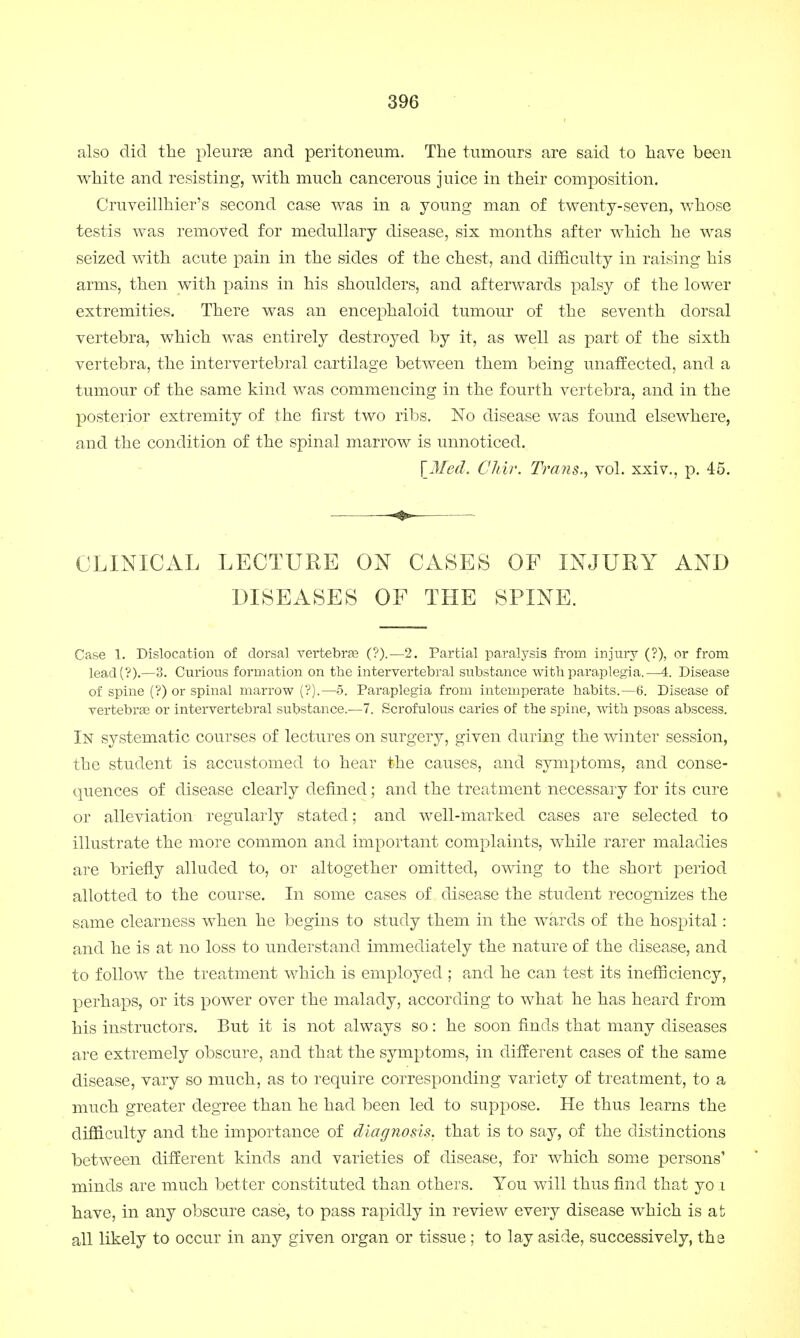 also did the pleurse and peritoneum. The tumours are said to have been white and resisting, with much cancerous juice in their composition. Cruveillhier's second case was in a young man of twenty-seven, whose testis was removed for medullary disease, six months after which he was seized with acute pain in the sides of the chest, and difficulty in raising his arms, then with pains in his shoulders, and afterwards palsy of the lower extremities. There was an encephaloid tumour of the seventh dorsal vertebra, which was entirely destroyed by it, as well as part of the sixth vertebra, the intervertebral cartilage between them being unaffected, and a tumour of the same kind was commencing in the fourth vertebra, and in the posterior extremity of the first two ribs. No disease was found elsewhere, and the condition of the spinal marrow is unnoticed. \Mecl. Chir. Trans., vol. xxiv., p. 45. CLINICAL LECTURE ON CASES OF INJURY AND DISEASES OF THE SPINE. Case 1. Dislocation of dorsal vertebras (?).—2. Partial paralysis from injury (?), or from lead(?).—3. Curious formation on the intervertebral substance with paraplegia.—4. Disease of spine (?) or spinal marrow (?).—5. Paraplegia from intemperate habits.—6. Disease of vertebras or intervertebral substance.—7. Scrofulous caries of the spine, with psoas abscess. In systematic courses of lectures on surgery, given during the winter session, the student is accustomed to hear the causes, and symptoms, and conse- quences of disease clearly defined; and the treatment necessary for its cure or alleviation regularly stated; and well-marked cases are selected to illustrate the more common and important complaints, while rarer maladies are briefly alluded to, or altogether omitted, owing to the short period allotted to the course. In some cases of disease the student recognizes the same clearness when he begins to study them in the wards of the hospital: and he is at no loss to understand immediately the nature of the disease, and to follow the treatment which is employed ; and he can test its inefficiency, perhaps, or its power over the malady, according to what he has heard from his instructors. But it is not always so: he soon finds that many diseases are extremely obscure, and that the symptoms, in different cases of the same disease, vary so much, as to require corresponding variety of treatment, to a much greater degree than he had been led to suppose. He thus learns the difficulty and the importance of diagnosis, that is to say, of the distinctions between different kinds and varieties of disease, for which some persons' minds are much better constituted than others. You will thus find that yo i have, in any obscure case, to pass rapidly in review every disease which is at all likely to occur in any given organ or tissue ; to lay aside, successively, the