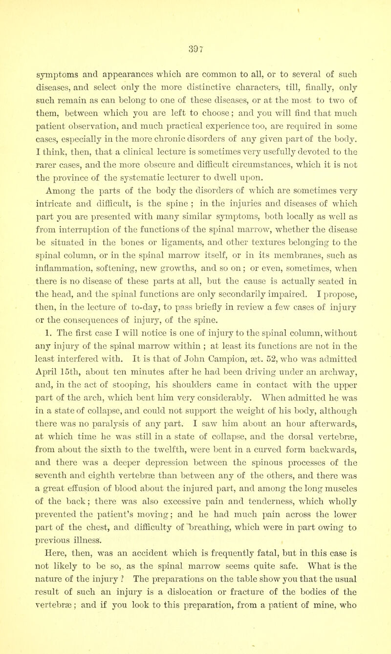 symptoms and appearances which are common to all, or to several of such diseases, and select only the more distinctive characters, till, finally, only such remain as can belong to one of these diseases, or at the most to two of them, between which you are left to choose; and you will find that much patient observation, and much practical experience too, are required in some cases, especially in the more chronic disorders of any given part of the body. I think, then, that a clinical lecture is sometimes very usefully devoted to the rarer cases, and the more obscure and difficult circumstances, which it is not the province of the systematic lecturer to dwell upon. Among the parts of the body the disorders of which are sometimes very intricate and difficult, is the spine ; in the injuries and diseases of which part you are presented with many similar symptoms, both locally as well as from interruption of the functions of the spinal marrow, whether the disease be situated in the bones or ligaments, and other textures belonging to the spinal column, or in the spinal marrow itself, or in its membranes, such as inflammation, softening, new growths, and so on; or even, sometimes, when there is no disease of these parts at all, but the cause is actually seated in the head, and the spinal functions are only secondarily impaired. I propose, then, in the lecture of to-day, to pass briefly in review a few cases of injury or the consequences of injury, of the spine. 1. The first case I will notice is one of injury to the spinal column, without any injury of the spinal marrow within ; at least its functions are not in the least interfered with. It is that of John Campion, set. 52, who was admitted April 15th, about ten minutes after he had been driving under an archway, and, in the act of stooping, his shoulders came in contact with the upper part of the arch, which bent him very considerably. When admitted he was in a state of collapse, and could not support the weight of his body, although there was no paralysis of any part. I saw him about an hour afterwards, at which time he was still in a state of collapse, and the dorsal vertebras, from about the sixth to the twelfth, were bent in a curved form backwards, and there was a deeper depression between the spinous processes of the seventh and eighth vertebras than between any of the others, and there was a great effusion of blood about the injured part, and among the long muscles of the back; there was also excessive pain and tenderness, which wholly prevented the patient's moving; and he had much pain across the lower part of the chest, and difficulty of breathing, which were in part owing to previous illness. Here, then, was an accident which is frequently fatal, but in this case is not likely to be so, as the spinal marrow seems quite safe. What is the nature of the injury ? The preparations on the table show you that the usual result of such an injury is a dislocation or fracture of the bodies of the vertebras; and if you look to this preparation, from a patient of mine, who