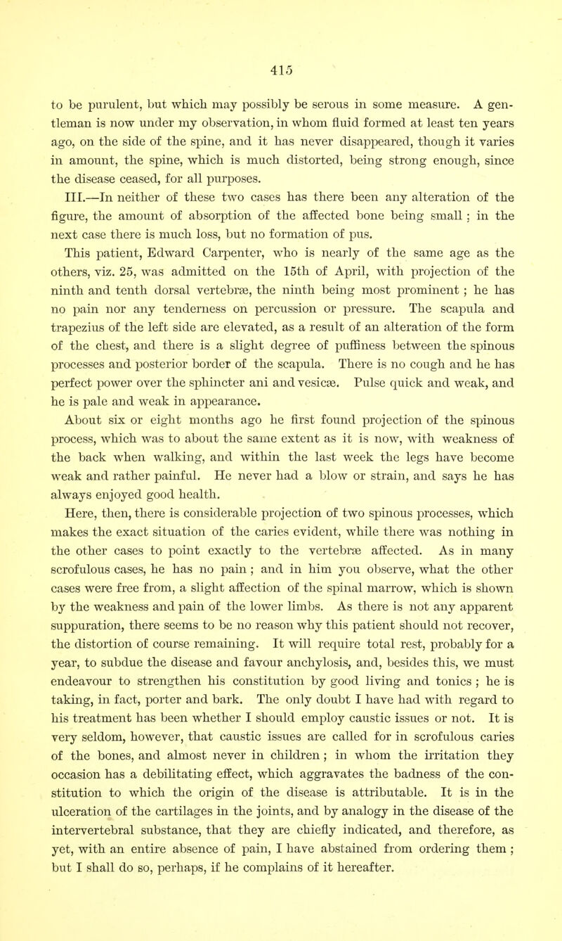to be purulent, but which may possibly be serous in some measure. A gen- tleman is now under my observation, in whom fluid formed at least ten years ago, on the side of the spine, and it has never disappeared, though it varies in amount, the spine, which is much distorted, being strong enough, since the disease ceased, for all purposes. III.—In neither of these two cases has there been any alteration of the figure, the amount of absorption of the affected bone being small ; in the next case there is much loss, but no formation of pus. This patient, Edward Carpenter, who is nearly of the same age as the others, viz. 25, was admitted on the 15th of April, with projection of the ninth and tenth dorsal vertebras, the ninth being most prominent ; he has no pain nor any tenderness on percussion or pressure. The scapula and trapezius of the left side are elevated, as a result of an alteration of the form of the chest, and there is a slight degree of puffmess between the spinous processes and posterior border of the scapula. There is no cough and he has perfect power over the sphincter ani and vesicas. Pulse quick and weak, and he is pale and weak in appearance. About six or eight months ago he first found projection of the spinous process, which was to about the same extent as it is now, with weakness of the back when walking, and within the last week the legs have become weak and rather painful. He never had a blow or strain, and says he has always enjoyed good health. Here, then, there is considerable projection of two spinous processes, which makes the exact situation of the caries evident, while there was nothing in the other cases to point exactly to the vertebrae affected. As in many scrofulous cases, he has no pain; and in him you observe, what the other cases were free from, a slight affection of the spinal marrow, which is shown by the weakness and pain of the lower limbs. As there is not any apparent suppuration, there seems to be no reason why this patient should not recover, the distortion of course remaining. It will require total rest, probably for a year, to subdue the disease and favour anchylosis, and, besides this, we must endeavour to strengthen his constitution by good living and tonics ; he is taking, in fact, porter and bark. The only doubt I have had with regard to his treatment has been whether I should employ caustic issues or not. It is very seldom, however, that caustic issues are called for in scrofulous caries of the bones, and almost never in children ; in whom the irritation they occasion has a debilitating effect, which aggravates the badness of the con- stitution to which the origin of the disease is attributable. It is in the ulceration of the cartilages in the joints, and by analogy in the disease of the intervertebral substance, that they are chiefly indicated, and therefore, as yet, with an entire absence of pain, I have abstained from ordering them ; but I shall do so, perhaps, if he complains of it hereafter.