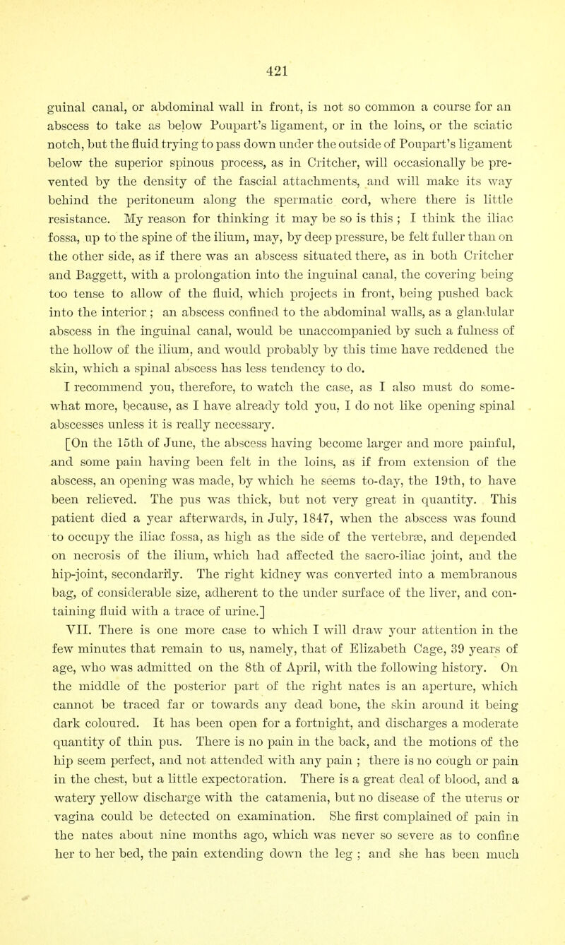 guinal canal, or abdominal wall in front, is not so common a course for an abscess to take as below Poupart's ligament, or in the loins, or the sciatic notch, but the fluid trying to pass down under the outside of Poupart's ligament below the superior spinous process, as in Critcher, will occasionally be pre- vented by the density of the fascial attachments, and will make its way behind the peritoneum along the spermatic cord, where there is little resistance. My reason for thinking it may be so is this ; I think the iliac fossa, up to the spine of the ilium, may, by deep pressure, be felt fuller than on the other side, as if there was an abscess situated there, as in both Critcher and Baggett, with a prolongation into the inguinal canal, the covering being too tense to allow of the fluid, which projects in front, being pushed back into the interior ; an abscess confined to the abdominal walls, as a glandular abscess in the inguinal canal, would be unaccompanied by such a fulness of the hollow of the ilium, and would probably by this time have reddened the skin, which a spinal abscess has less tendency to do. I recommend you, therefore, to watch the case, as I also must do some- what more, because, as I have already told you, I do not like opening spinal abscesses unless it is really necessary. [On the 15th of June, the abscess having become larger and more painful, .and some pain having been felt in the loins, as if from extension of the abscess, an opening was made, by which he seems to-day, the 19th, to have been relieved. The pus was thick, but not very great in quantity. This patient died a year afterwards, in July, 1847, when the abscess was found to occupy the iliac fossa, as high as the side of the vertebrae, and depended on necrosis of the ilium, which had affected the sacro-iliac joint, and the hip-joint, secondarily. The right kidney was converted into a membranous bag, of considerable size, adherent to the under surface of the liver, and con- taining fluid with a trace of urine.] VII. There is one more case to which I will draw your attention in the few minutes that remain to us, namely, that of Elizabeth Cage, 39 years of age, who was admitted on the 8 th of April, with the following history. On the middle of the posterior part of the right nates is an aperture, which cannot be traced far or towards any dead bone, the skin around it being dark coloured. It has been open for a fortnight, and discharges a moderate quantity of thin pus. There is no pain in the back, and the motions of the hip seem perfect, and not attended with any pain ; there is no cough or pain in the chest, but a little expectoration. There is a great deal of blood, and a watery yellow discharge with the catamenia, but no disease of the uterus or vagina could be detected on examination. She first complained of pain in the nates about nine months ago, which was never so severe as to confine her to her bed, the pain extending down the leg ; and she has been much