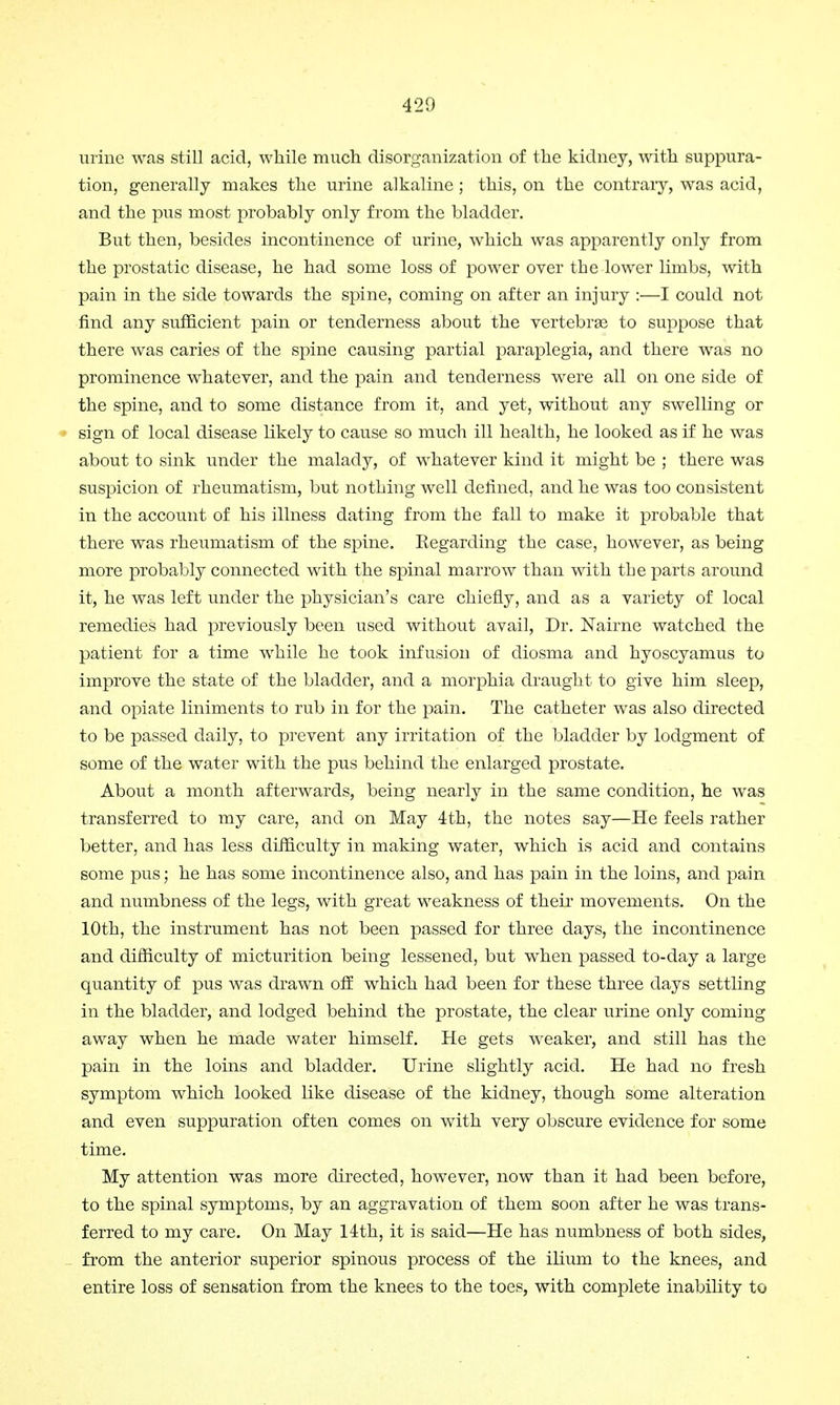 urine was still acid, while much disorganization of the kidney, with suppura- tion, generally makes the urine alkaline; this, on the contrary, was acid, and the pus most probably only from the bladder. But then, besides incontinence of urine, which was apparently only from the prostatic disease, he had some loss of power over the lower limbs, with pain in the side towards the spine, coming on after an injury :—I could not find any sufficient pain or tenderness about the vertebrae to suppose that there was caries of the spine causing partial paraplegia, and there was no prominence whatever, and the pain and tenderness were all on one side of the spine, and to some distance from it, and yet, without any swelling or sign of local disease likely to cause so much ill health, he looked as if he was about to sink under the malady, of whatever kind it might be ; there was suspicion of rheumatism, but nothing well defined, and he was too consistent in the account of his illness dating from the fall to make it probable that there was rheumatism of the spine. Kegarding the case, however, as being more probably connected with the spinal marrow than with the parts around it, he was left under the physician's care chiefly, and as a variety of local remedies had previously been used without avail, Dr. Nairne watched the patient for a time while he took infusion of diosma and hyoscyamus to improve the state of the bladder, and a morphia draught to give him sleep, and opiate liniments to rub in for the pain. The catheter was also directed to be passed daily, to prevent any irritation of the bladder by lodgment of some of the water with the pus behind the enlarged prostate. About a month afterwards, being nearly in the same condition, he was transferred to my care, and on May 4th, the notes say—He feels rather better, and has less difficulty in making water, which is acid and contains some pus; he has some incontinence also, and has pain in the loins, and pain and numbness of the legs, with great weakness of their movements. On the 10th, the instrument has not been passed for three days, the incontinence and difficulty of micturition being lessened, but when passed to-day a large quantity of pus was drawn off which had been for these three days settling in the bladder, and lodged behind the prostate, the clear urine only coming away when he made water himself. He gets weaker, and still has the pain in the loins and bladder. Urine slightly acid. He had no fresh symptom which looked like disease of the kidney, though some alteration and even suppuration often comes on with very obscure evidence for some time. My attention was more directed, however, now than it had been before, to the spinal symptoms, by an aggravation of them soon after he was trans- ferred to my care. On May 14th, it is said—He has numbness of both sides, from the anterior superior spinous process of the ilium to the knees, and entire loss of sensation from the knees to the toes, with complete inability to