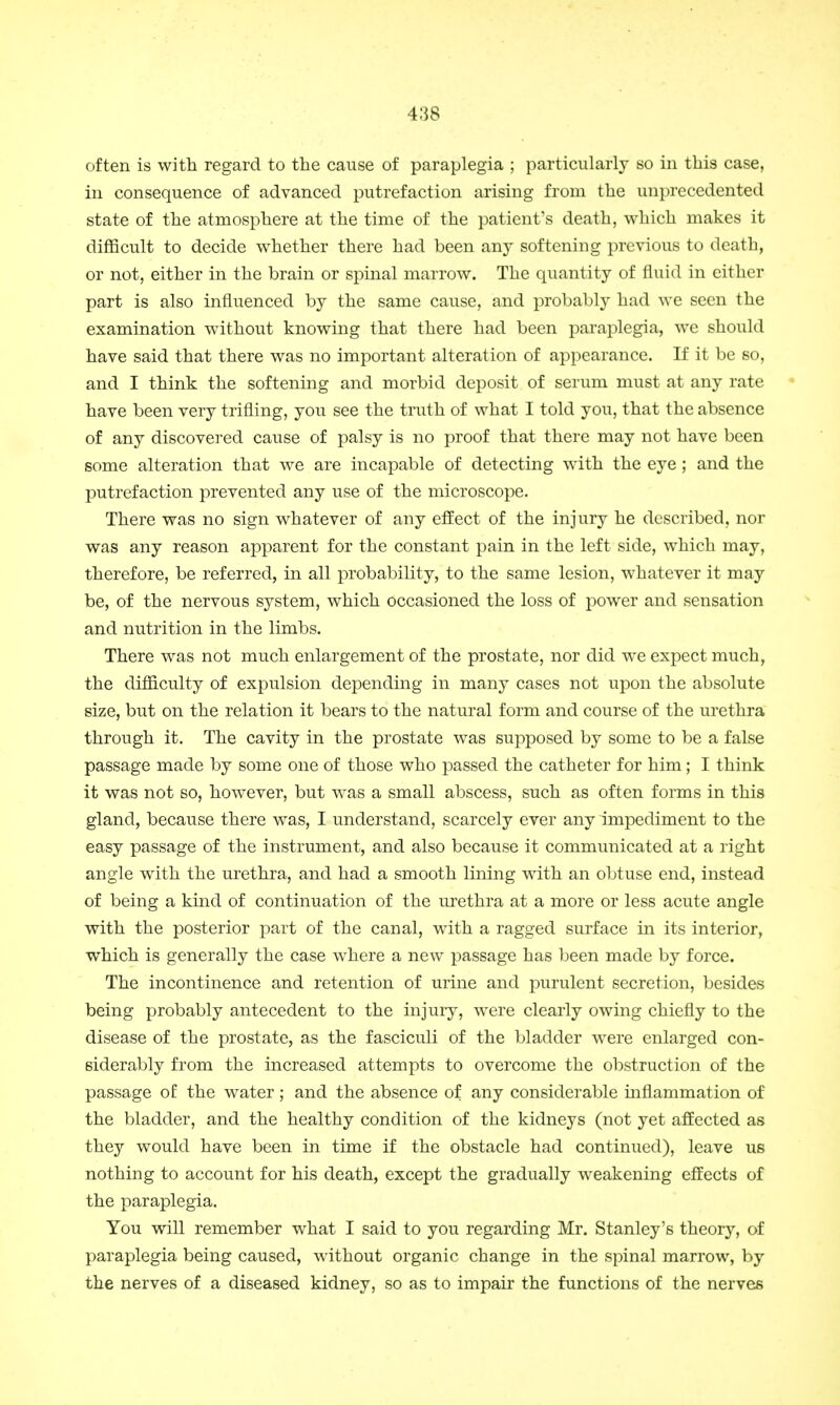 often is with regard to the cause of paraplegia ; particularly so in this case, in consequence of advanced putrefaction arising from the unprecedented state of the atmosphere at the time of the patient's death, which makes it difficult to decide whether there had been any softening previous to death, or not, either in the brain or spinal marrow. The quantity of fluid in either part is also influenced by the same cause, and probably had we seen the examination without knowing that there had been paraplegia, we should have said that there was no important alteration of appearance. If it be so, and I think the softening and morbid deposit of serum must at any rate have been very trifling, you see the truth of what I told you, that the absence of any discovered cause of palsy is no proof that there may not have been some alteration that we are incapable of detecting with the eye; and the putrefaction prevented any use of the microscope. There was no sign whatever of any effect of the injury he described, nor was any reason apparent for the constant pain in the left side, which may, therefore, be referred, in all probability, to the same lesion, whatever it may be, of the nervous system, which occasioned the loss of power and sensation and nutrition in the limbs. There was not much enlargement of the prostate, nor did we expect much, the difficulty of expulsion depending in many cases not upon the absolute size, but on the relation it bears to the natural form and course of the urethra through it. The cavity in the prostate was supposed by some to be a false passage made by some one of those who passed the catheter for him; I think it was not so, however, but was a small abscess, such as often forms in this gland, because there was, I understand, scarcely ever any impediment to the easy passage of the instrument, and also because it communicated at a right angle with the urethra, and had a smooth lining with an obtuse end, instead of being a kind of continuation of the urethra at a more or less acute angle with the posterior part of the canal, with a ragged surface in its interior, which is generally the case where a new passage has been made by force. The incontinence and retention of urine and purulent secretion, besides being probably antecedent to the injury, were clearly owing chiefly to the disease of the prostate, as the fasciculi of the bladder were enlarged con- siderably from the increased attempts to overcome the obstruction of the passage of the water; and the absence of any considerable inflammation of the bladder, and the healthy condition of the kidneys (not yet affected as they would have been in time if the obstacle had continued), leave us nothing to account for his death, except the gradually weakening effects of the paraplegia. You will remember what I said to you regarding Mr. Stanley's theory, of paraplegia being caused, without organic change in the spinal marrow, by the nerves of a diseased kidney, so as to impair the functions of the nerves