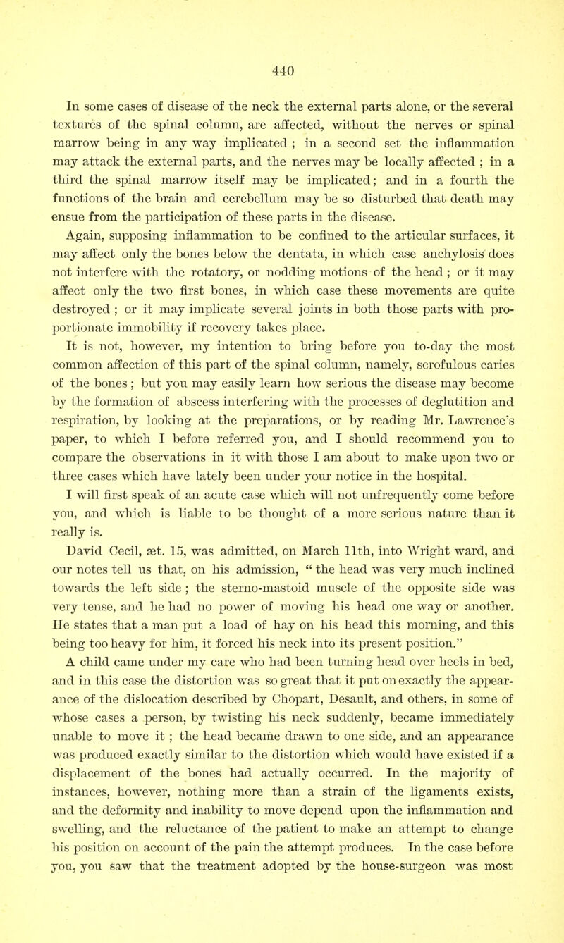 In some cases of disease of the neck the external parts alone, or the several textures of the spinal column, are affected, without the nerves or spinal marrow being in any way implicated ; in a second set the inflammation may attack the external parts, and the nerves may be locally affected ; in a third the spinal marrow itself may be implicated; and in a fourth the functions of the brain and cerebellum may be so disturbed that death may ensue from the participation of these parts in the disease. Again, supposing inflammation to be confined to the articular surfaces, it may affect only the bones below the dentata, in which case anchylosis does not interfere with the rotatory, or nodding motions of the head ; or it may affect only the two first bones, in which case these movements are quite destroyed ; or it may implicate several joints in both those parts with pro- portionate immobility if recovery takes place. It is not, however, my intention to bring before you to-day the most common affection of this part of the spinal column, namely, scrofulous caries of the bones ; but you may easily learn how serious the disease may become by the formation of abscess interfering with the processes of deglutition and respiration, by looking at the preparations, or by reading Mr. Lawrence's paper, to which I before referred you, and I should recommend you to compare the observations in it with those I am about to make upon two or three cases which have lately been under your notice in the hospital. I will first speak of an acute case which will not unfrequently come before you, and which is liable to be thought of a more serious nature than it really is. David Cecil, set. 15, was admitted, on March 11th, into Wright ward, and our notes tell us that, on his admission,  the head was very much inclined towards the left side ; the sterno-mastoid muscle of the opposite side was very tense, and he had no power of moving his head one way or another. He states that a man put a load of hay on his head this morning, and this being too heavy for him, it forced his neck into its present position. A child came under my care who had been turning head over heels in bed, and in this case the distortion was so great that it put on exactly the appear- ance of the dislocation described by Chopart, Desault, and others, in some of whose cases a person, by twisting his neck suddenly, became immediately unable to move it ; the head became drawn to one side, and an appearance was produced exactly similar to the distortion which would have existed if a displacement of the bones had actually occurred. In the majority of instances, however, nothing more than a strain of the ligaments exists, and the deformity and inability to move depend upon the inflammation and swelling, and the reluctance of the patient to make an attempt to change his position on account of the pain the attempt produces. In the case before you, you saw that the treatment adopted by the house-surgeon was most