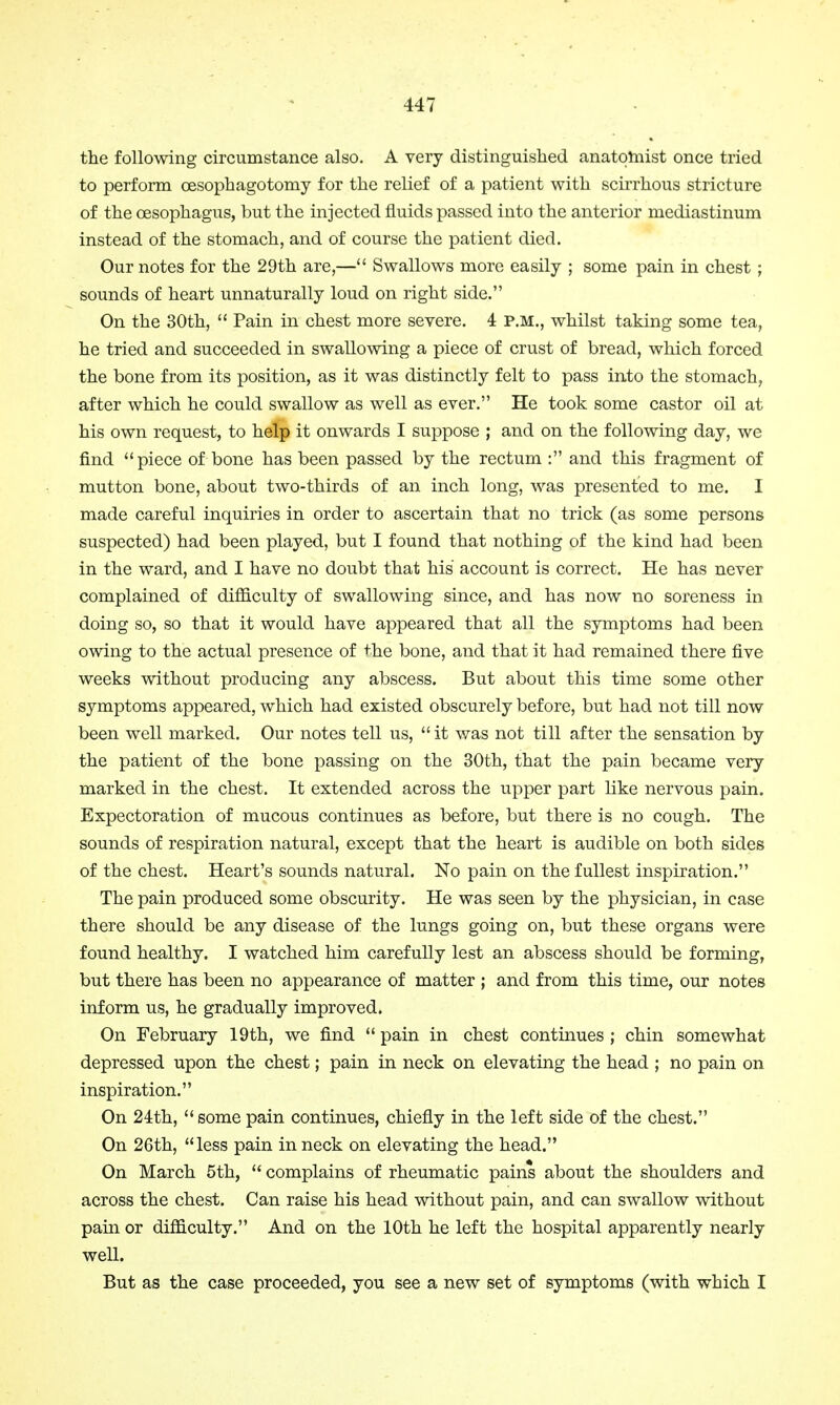 the following circumstance also. A very distinguished anatomist once tried to perform cesophagotomy for the relief of a patient with scirrhous stricture of the oesophagus, but the injected fluids passed into the anterior mediastinum instead of the stomach, and of course the patient died. Our notes for the 29th are,— Swallows more easily ; some pain in chest ; sounds of heart unnaturally loud on right side. On the 30th,  Pain in chest more severe. 4 P.M., whilst taking some tea, he tried and succeeded in swallowing a piece of crust of bread, which forced the bone from its position, as it was distinctly felt to pass into the stomach, after which he could swallow as well as ever. He took some castor oil at his own request, to help it onwards I suppose ; and on the following day, we find piece of bone has been passed by the rectum : and this fragment of mutton bone, about two-thirds of an inch long, was presented to me. I made careful inquiries in order to ascertain that no trick (as some persons suspected) had been played, but I found that nothing of the kind had been in the ward, and I have no doubt that his account is correct. He has never complained of difficulty of swallowing since, and has now no soreness in doing so, so that it would have appeared that all the symptoms had been owing to the actual presence of the bone, and that it had remained there five weeks without producing any abscess. But about this time some other symptoms appeared, which had existed obscurely before, but had not till now been well marked. Our notes tell us,  it was not till after the sensation by the patient of the bone passing on the 30th, that the pain became very marked in the chest. It extended across the upper part like nervous pain. Expectoration of mucous continues as before, but there is no cough. The sounds of respiration natural, except that the heart is audible on both sides of the chest. Heart's sounds natural. No pain on the fullest inspiration. The pain produced some obscurity. He was seen by the physician, in case there should be any disease of the lungs going on, but these organs were found healthy. I watched him carefully lest an abscess should be forming, but there has been no appearance of matter ; and from this time, our notes inform us, he gradually improved. On February 19th, we find  pain in chest continues ; chin somewhat depressed upon the chest; pain in neck on elevating the head ; no pain on inspiration. On 24th,  some pain continues, chiefly in the left side of the chest. On 26th, less pain in neck on elevating the head. On March 5th,  complains of rheumatic pains about the shoulders and across the chest. Can raise his head without pain, and can swallow without pain or difficulty. And on the 10th he left the hospital apparently nearly well. But as the case proceeded, you see a new set of symptoms (with which I