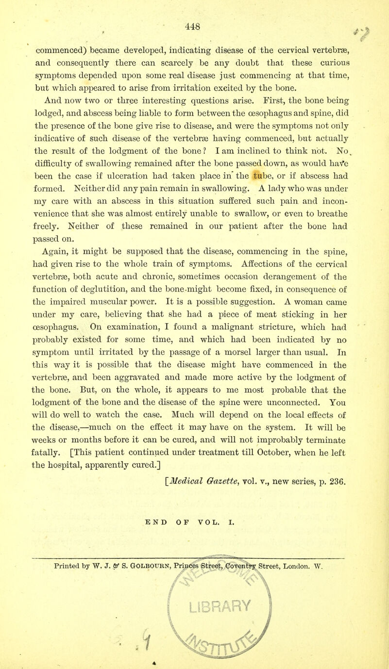 commenced) became developed, indicating disease of the cervical vertebrae, and consequently there can scarcely be any doubt that these curious symptoms depended upon some real disease just commencing at that time, but which appeared to arise from irritation excited by the bone. And now two or three interesting questions arise. First, the bone being lodged, and abscess being liable to form between the oesophagus and spine, did the presence of the bone give rise to disease, and were the symptoms not only indicative of such disease of the vertebras having commenced, but actually the result of the lodgment of the bone ? I am inclined to think not. No. difficulty of swallowing remained after the bone passed down, as would have been the case if ulceration had taken place in the tube, or if abscess had formed. Neither did any pain remain in swallowing. A lady who was under my care with an abscess in this situation suffered such pain, and incon- venience that she was almost entirely unable to swallow, or even to breathe freely. Neither of these remained in our patient after the bone had passed on. Again, it might be supposed that the disease, commencing in the spine, had given rise to the whole train of symptoms. Affections of the cervical vertebras, both acute and chronic, sometimes occasion derangement of the function of deglutition, and the bone-might become fixed, in consequence of the impaired muscular power. It is a possible suggestion. A woman came under my care, believing that she had a piece of meat sticking in her oesophagus. On examination, I found a malignant stricture, which had probably existed for some time, and which had been indicated by no symptom until irritated by the passage of a morsel larger than usual. In this way it is possible that the disease might have commenced in the vertebras, and been aggravated and made more active by the lodgment of the bone. But, on the whole, it appears to me most probable that the lodgment of the bone and the disease of the spine were unconnected. You will do well to watch the case. Much will depend on the local effects of the disease,—much on the effect it may have on the system. It will be weeks or months before it can be cured, and will not improbably terminate fatally. [This patient continued under treatment till October, when he left the hospital, apparently cured.] \_31edical Gazette, vol. v., new series, p. 236. END OF VOL. I. Printed by W. J. & S. GOLBOURN, Princes Street, Coventry Street, London. W. LIBRA1