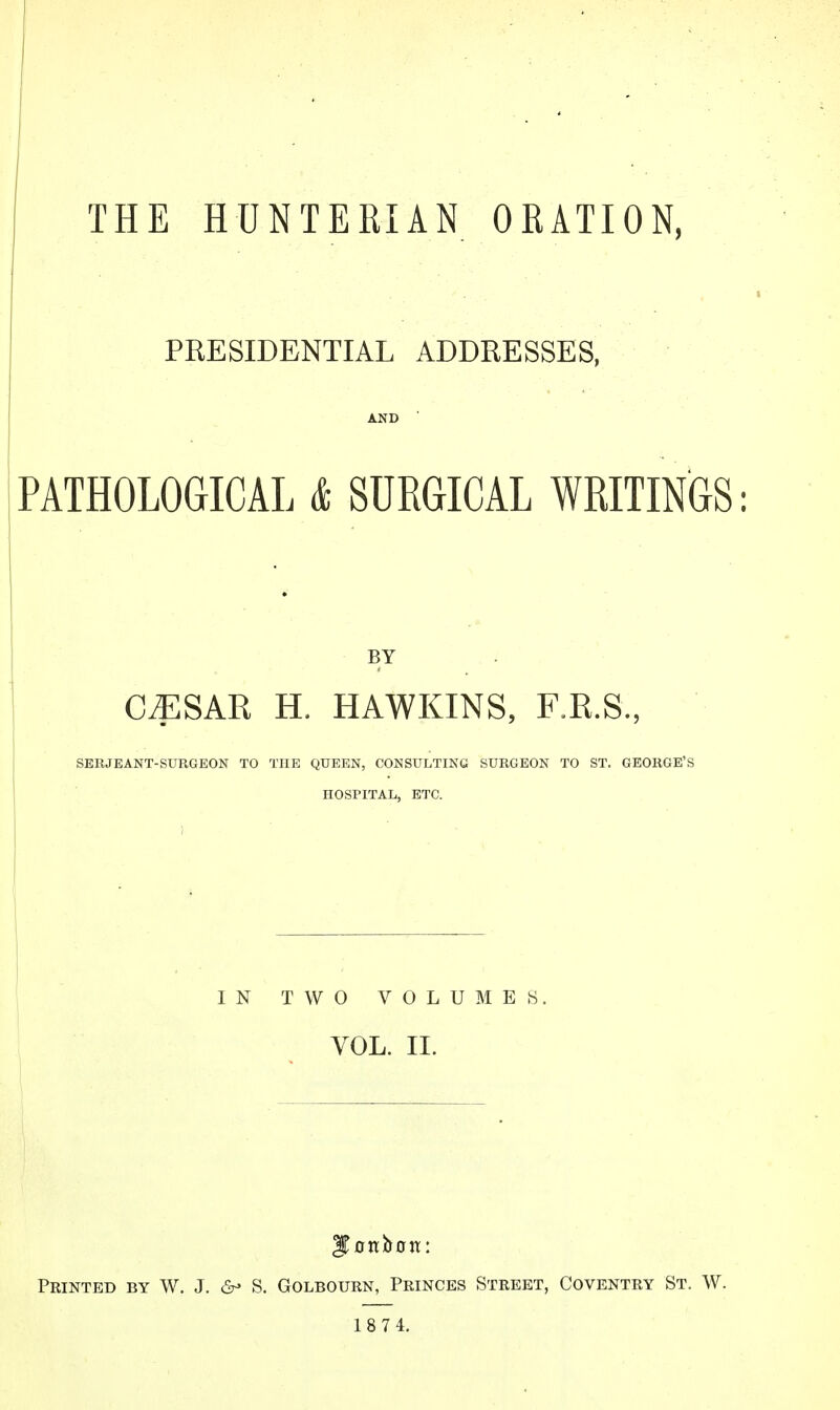 THE HUNTERIAN ORATION, PRESIDENTIAL ADDRESSES, PATHOLOGICAL & SURGICAL WRITINGS: BY C^SAR H. HAWKINS, F.R.S., SERJEANT-SURGEON TO THE QUEEN, CONSULTING SURGEON TO ST. GEORGE'S HOSPITAL, ETC. IN TWO VOLUMES. VOL. II. Feinted by W. J. S. Golbourn, Princes Street, Coventry St. W. 18 7 4.