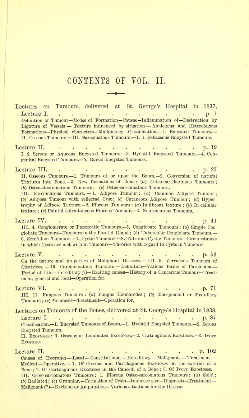 CONTENTS OF VOL. II. Lectures on Tumours, delivered at St. George's Hospital in 1837, Lecture I p. 1 Definition of Tumour—Modes of Formation—Causes—Inflammation of—Destruction by Ligature of Vessels — Texture influenced by situation — Analogous and Heterologous Formations—Physical characters—Malignancy—Classification.—I. Encysted Tumours.— II. Osseous Tumours.—III. Sarcomatous Tumours.—I. 1. Sebaceous Encysted Tumours. Lecture II. p. 12 I. 2. Serous or Aqueous Encysted Tumours.—3. Hydatid Encysted Tumours.—4. Con- genital Encysted Tumours.—5. Bursal Encysted Tumours. Lecture III. p. 27 II. Osseous Tumours.—1. Tumours of or upon the Bones.—2. Conversion of natural Textures into Bone.—3. New formations of Bone: (a) Osteo-cartilaginous Tumours; (6) Osteo-steotomatous Tumours; (c) Osteo-sarcomatous Tumours. III. Sarcomatous Tumours. — 1. Adipose Tumour: (a) Common Adipose Tumour; (6) Adipose Tumour with reflected Cyst; (c) Cutaneous Adipose Tumour; {d) Hyper- trophy of Adipose Texture.—2. Fibrous Tumours : (a) In fibrous texture ; (b) In cellular texture; (c) Painful subcutaneous Fibrous Tumour.—3. Neuromatous Tumours. Lecture IV . . . . p. 41 III. 4. Conglomerate or Pancreatic Tumours.—5. Conglobate Tumours : (a) Simple Con- globate Tumours—Tumours in the Parotid Gland; (b) Tubercular Conglobate Tumours.— 6. Scrofulous Tumours.—7. Cystic Tumours.—8. Tuberous Cystic Tumours—Circumstances in which Cysts are met with in Tumours—Theories with regard to Cysts in Tumours Lecture V. p. 56 On the nature and properties of Malignant Diseases. — III. 9. Verrucous Tumours of Cicatrices. —10. Carcinomatous Tumours — Definition—Various forms of Carcinoma — Period of Life—Hereditary (?)—Exciting causes—History of a Cancerous Tumour—Treat- ment, general and local—Operation for. Lecture VI p. 71 III. 11. Fungous Tumours : (a) Fungus Heematodes ; (b) Encephaloid or Medullary Tumours; (c) Melanosis—Treatment—Operation for. Lectures on Tumours of the Bones, delivered at St. George's Hospital in 1838. Lecture I. p. 87 Classification.—I. Encysted Tumours of Bones.—1. Hydatid Encysted Tumours.—2. Serous Encysted Tumours. II. Exostoses: 1. Osseous or Laminated Exostoses.—2. Cartilaginous Exostoses.—3. Ivory Exostoses. Lecture II p. 102 Causes of Exostoses — Local — Constitutional — Hereditary — Mahgnant. — Treatment — Medical — Operative.— 1. Of Osseous and Cartilaginous Exostoses on the exterior of a Bone; 2. Of Cartilaginous Exostoses in the CancelH of a Bone; 3. Of Ivory Exostoses. III. Osteo-sarcomatous Tumours: 1. Fibrous Osteo-sarcomatous Tumours: (a) Solid; (6) Radiated ; (c) G-ranular.—Formation of Cysts—Immense size—Diagnosis—Treatment- Malignant (?)—Excision or Amputation—Various situations for the Disease.