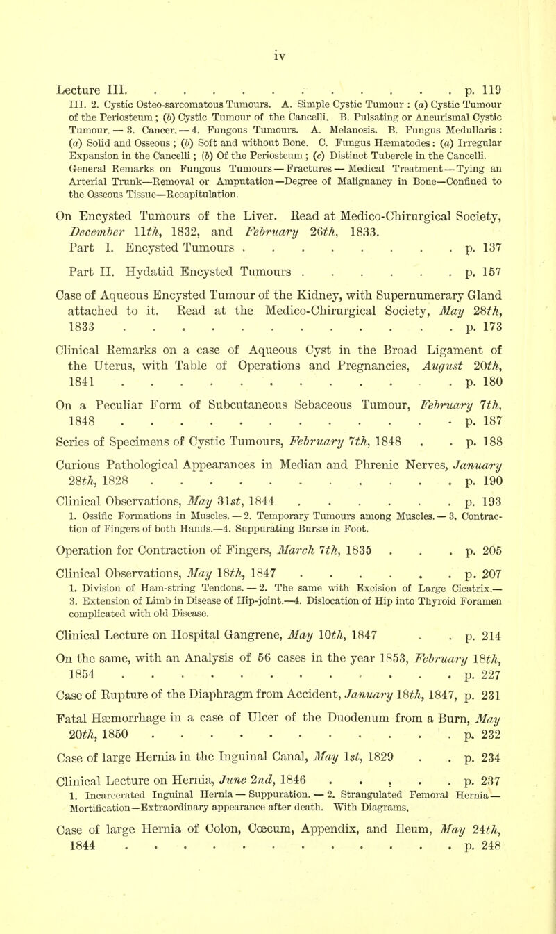 Lecture III p. 119 III. 2. Cystic Osteo-sarcomatou3 Tumours. A. Simple Cystic Tumour : (a) Cystic Tumour of the Periosteum ; (6) Cystic Tumour of the Cancelli. B. Pulsating or Aneurismal Cystic Tumour. — 3. Cancer. — 4. Fungous Tumours. A. Melanosis. B. Fungus Medullaris : (a) Solid and Osseous ; (b) Soft and without Bone. C. Fungus Haematodes: (a) Irregular Expansion in the Cancelli; (&) Of the Periosteum ; (c) Distinct Tubercle in the CancelU. General Eemarks on Fungous Tumours — Fractures — Medical Treatment—Tying an Arterial Trunk—Removal or Amputation—Degree of Malignancy in Bone—Confined to the Osseous Tissue—Eecapitulation. On Encysted Tumours of the Liver. Read at Medico-Chirurgical Society, December lltJi, 1832, and Fehruary 26th, 1833. Part 1. Encysted Tumours p. 137 Part 11. Hydatid Encysted Tumours p. 157 Case of Aqueous Encysted Tumour of the Kidney, with Supernumerary Gland attached to it. Read at the Medico-Chirurgical Society, May 28th, 1833 p. 173 Clinical Remarks on a case of Aqueous Cyst in the Broad Ligament of the Uterus, with Table of Operations and Pregnancies, August 20th, 1841 p. 180 On a Peculiar Form of Subcutaneous Sebaceous Tumour, February 7th, 1848 - p. 187 Series of Specimens of Cystic Tumours, February 7th, 1848 . . p. 188 Curious Pathological Appearances in Median and Phrenic Nerves, January 28th, 1828 p. 190 Clinical Observations, 3fay Slst, 1844 p. 193 1. Ossific Formations in Muscles.— 2. Temporary Tumours among Muscles. —3, Contrac- tion of Fingers of both Hands.—4. Suppurating Bursas in Foot. Operation for Contraction of Fingers, March 7th, 1835 . . .p. 205 Clinical Observations, 3Iay I8th, 1847 p. 207 1. Division of Ham-string Tendons. — 2. The same with Excision of Large Cicatrix.— 3. Extension of Limb in Disease of Hip-joint.—4. Dislocation of Hip into Thyroid Foramen complicated with old Disease. Clinical Lecture on Hospital Gangrene, May 10th, 1847 . . p. 214 On the same, with an Analysis of 56 cases in the year 1853, February \8th, 1854 p. 227 Case of Rupture of the Diaphragm from Accident, January 18th, 1847, p. 231 Fatal Haemorrhage in a case of Ulcer of the Duodenum from a Burn, 3fay 20th, 1850 p. 232 Case of large Hernia in the Inguinal Canal, 3Iay 1st, 1829 . . p. 234 Clinical Lecture on Hernia, June 2nd, 1846 . . . . . p. 237 1. Incarcerated Inguinal Hernia — Suppuration. — 2. Strangulated Femoral Hernia — Mortification—Extraordinary appearance after death. With Diagrams. Case of large Hernia of Colon, Coecum, Appendix, and Ileum, May 2Wi, 1844 p. 248