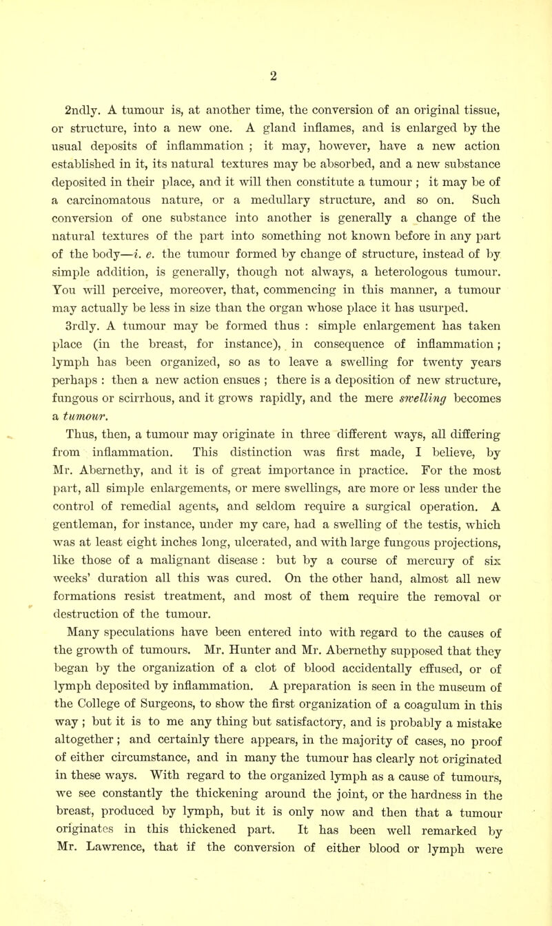 2ndly. A tumour is, at anotlier time, the conversion of an original tissue, or structure, into a new one. A gland inflames, and is enlarged by the usual deposits of inflammation ; it may, however, have a new action established in it, its natural textures may be absorbed, and a new substance deposited in their place, and it will then constitute a tumour ; it may be of a carcinomatous nature, or a medullary structure, and so on. Such conversion of one substance into another is generally a change of the natural textures of the part into something not known before in any part of the body—i. e. the tumour formed by change of structure, instead of by simple addition, is generally, though not always, a heterologous tumour. You will perceive, moreover, that, commencing in this manner, a tumour may actually be less in size than the organ whose place it has usurped. 3rdly. A tumour may be formed thus : simple enlargement has taken place (in the breast, for instance), in consequence of inflammation; lymph has been organized, so as to leave a swelling for twenty years perhaps : then a new action ensues ; there is a deposition of new structure, fungous or scirrhous, and it grows rapidly, and the mere swelling becomes a tumour. Thus, then, a tumour may originate in three different ways, all differing from inflammation. This distinction was first made, I believe, by Mr. Abernethy, and it is of great importance in practice. For the most part, all simple enlargements, or mere swellings, are more or less under the control of remedial agents, and seldom require a surgical operation, A gentleman, for instance, under my care, had a swelling of the testis, which was at least eight inches long, ulcerated, and with large fungous projections, like those of a malignant disease : but by a course of mercury of six weeks' duration all this was cured. On the other hand, almost all new formations resist treatment, and most of them require the removal or destruction of the tumour. Many speculations have been entered into with regard to the causes of the growth of tumours. Mr. Hunter and Mr. Abernethy supposed that they began by the organization of a clot of blood accidentally effused, or of lymph deposited by inflammation. A preparation is seen in the museum of the College of Surgeons, to show the first organization of a coagulum in this way ; but it is to me any thing but satisfactory, and is probably a mistake altogether ; and certainly there appears, in the majority of cases, no proof of either circumstance, and in many the tumour has clearly not originated in these ways. With regard to the organized lymph as a cause of tumours, we see constantly the thickening around the joint, or the hardness in the breast, produced by lymph, but it is only now and then that a tumour originates in this thickened part. It has been well remarked by Mr. Lawrence, that if the conversion of either blood or lymph were