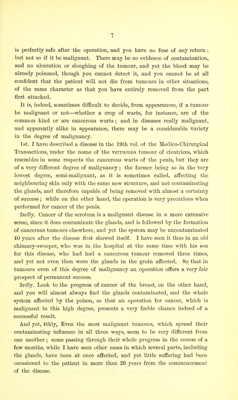 is perfectly safe after the operation, and you have no fear of any return ; but not so if it be malignant. There may be no evidence of contamination, and no ulceration or sloughing of the tumour, and yet the blood may be already poisoned, though you cannot detect it, and you cannot be at all confident that the patient will not die from tumours in other situations, of the same character as that you have entirely removed from the part first attacked. It is, indeed, sometimes difficult to decide, from appearances, if a tumour be malignant or not—whether a crop of warts, for instance, are of the common kind or are cancerous warts ; and in diseases really malignant, and apparently alike in appearance, there may be a considerable variety in the degree of malignancy. 1st. I have described a disease in the 19th vol. of the Medico-Chirurgical Transactions, under the name of the verrucous tumour of cicatrices, which resembles in some respects the cancerous warts of the penis, but they are of a very different degree of malignancy ; the former being so in the very lowest degree, semi-malignant, as it is sometimes called, affecting the neighbouring skin only with the same new structure, and not contaminating the glands, and therefore capable of being removed with almost a certainty of success ; while on the other hand, the operation is very precarious when performed for cancer of the penis, 2ndly. Cancer of the scrotum is a malignant disease in a more extensive sense, since it does contaminate the glands, and is followed by the formation of cancerous tumours elsewhere, and yet the system may be uncontaminated 40 years after the disease first showed itself. I have seen it thus in an old chimney-sweeper, who was in the hospital at the same time with his son for this disease, who had had a cancerous tumour removed three times, and yet not even then were the glands in the groin affected. So that in tumours even of this degree of malignancy an operation offers a very fair prospect of permanent success. Srdly. Look to the progress of cancer of the breast, on the other hand, and you will almost always find the glands contaminated, and the whole system affected by the poison, so that an operation for cancer, which is malignant in this high degree, presents a very feeble chance indeed of a successful result. And yet, 4thly, Even the most malignant tumours, which spread their contaminating influence in all three ways, seem to be very different from one another ; some passing through their whole progress in the course of a few months, while I have seen other cases in which several parts, including the glands, have been at once affected, and yet little suffering had been occasioned to the patient in more than 20 years from the commencement of the disease.