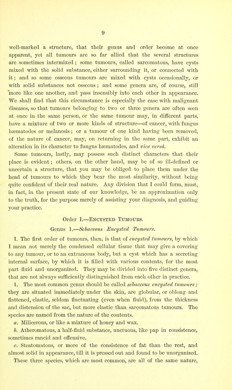 well-marked a structure, that their genus and order become at once apparent, yet all tumours are so far allied that the several structures are sometimes intermixed ; some tumours, called sarcomatous, have cysts mixed with the solid substance, either surrounding it, or connected with it; and so some osseous tumours are mixed with cysts occasionally, or with solid substances not osseous ; and some genera are, of course, still more like one another, and pass insensibly into each other in appearance. We shall find that this circumstance is especially the case with malignant diseases, so that tumours belonging to two or three genera are often seen at once in the same person, or the same tumour may, in different parts, have a mixture of two or more kinds of structure—of cancer, with fungus hgematodes or melanosis; or a tumour of one kind having been removed, of the nature of cancer, may, on returning in the same part, exhibit an alteration in its character to fungus hgematodes, and vice ve^'sd. Some tumours, lastly, may possess such distinct characters that their place is evident ; others, on the other hand, may be of so ill-defined or uncertain a structure, that you may be obliged to place them under the head of tumours to which they bear the most similarity, without being quite confident of their real nature. Any division that I could form, must, in fact, in the present state of our knowledge, be an approximation only to the truth, for the purpose merely of assisting your diagnosis, and guiding your practice. Order I.—Encysted Tumours. Genus 1.—Sebaceous Encysted Tumours. I. The first order of tumours, then, is that of encysted tumours^ by which I mean not merely the condensed cellular tissue that may give a covering to any tumour, or to an extraneous body, but a cyst which has a secreting internal surface, by which it is filled with various contents, for the most part fluid and unorganized. They may be divided into five distinct genera, that are not always sufficiently distinguished from each other in practice. 1. The most common genus should be called sebaceous encysted tumours; they are situated immediately under the skin, are globular, or oblong and flattened, elastic, seldom fluctuating (even when fluid), from the thickness and distension of the sac, but more elastic than sarcomatous tumours. The species are named from the nature of the contents. a. Milicerous, or like a mixture of honey and wax. &. Atheromatous, a half-fluid substance, unctuous, like pap in consistence, sometimes rancid and offensive. c. Steatomatous, or more of the consistence of fat than the rest, and almost solid in appearance, till it is pressed out and found to be unorganized. These three species, which are most common, are all of the same nature,