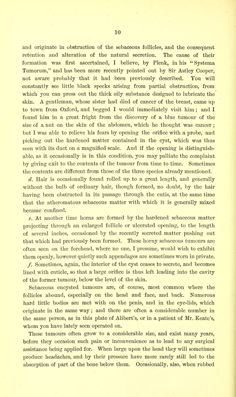 and originate in obstruction of the sebaceous follicles, and the consequent retention and alteration of the natural secretion. The cause of their formation was first ascertained, I believe, by Plenk, in his  Systema Tumorum, and has been more recently pointed out by Sir Astley Cooper, not aware probably that it had been previously described. You will constantly see little black specks arising from partial obstruction, from which you can press out the thick oily substance designed to lubricate the skin. A gentleman, whose sister had died of cancer of the breast, came up to town from Oxford, and begged I would immediately visit him ; and I found him in a great fright from the discovery of a blue tumour of the size of a nut on the skin of the abdomen, which he thought was cancer ; but I was able to relieve his fears by opening the orifice with a probe, and picking out the hardened matter contained in the cyst, which was thus seen with its duct on a magnified scale. And if the opening is distinguish- able, as it occasionally is in this condition, you may palliate the complaint by giving exit to the contents of the tumour from time to time. Sometimes the contents are different from those of the three species already mentioned. d. Hair is occasionally found rolled up to a great length, and generally without the bulb of ordinary hair, though formed, no doubt, by the hair having been obstructed in its passage through the cutis, at the same time that the atheromatous sebaceous matter with which it is generally mixed became confined. e. At another time horns are formed by the hardened sebaceous matter projecting through an enlarged follicle or ulcerated opening, to the length of several inches, occasioned by the recently secreted matter pushing out that which had previously been formed. These horny sebaceous tumours are often seen on the forehead, where no one, I presume, would wish to exhibit them openly, however quietly such appendages are sometimes worn in private. /. Sometimes, again, the interior of the cyst ceases to secrete, and becomes lined with cuticle, so that a large orifice is thus left leading into the cavity of the former tumour, below the level of the skin. Sebaceous encysted tumours are, of course, most common where the follicles abound, especially on the head and face, and back. Numerous hard little bodies are met with on the penis, and in the eye-lids, which originate in the same way; and there are often a considerable number in the same person, as in this plate of Alibert's, or in a patient of Mr. Keate's, whom you have lately seen operated on. These tumours often grow to a considerable size, and exist many years, before they occasion such pain or inconvenience as to lead to any surgical assistance being applied for. When large upon the head they will sometimes produce headaches, and by their pressure have more rarely still led to the absorption of part of the bone below them. Occasionally, also, when rubbed