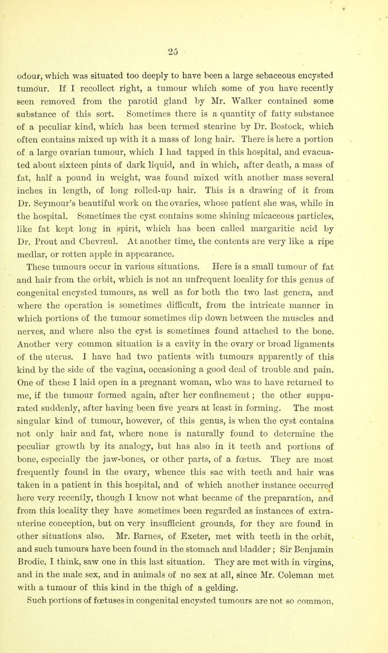 odour, which was situated too deeply to have been a large sebaceous encysted tumour. If I recollect right, a tumour which some of you have recently seen removed from the parotid gland by Mr. Walker contained some substance of this sort. Sometimes there is a quantity of fatty substance of a peculiar kind, which has been termed stearine by Dr. Bostock, which often contains mixed up with it a mass of long hair. There is here a portion of a large ovarian tumour, which I had tapped in this hospital, and evacua- ted about sixteen pints of dark liquid, and in which, after death, a mass of fat, half a pound in weight, was found mixed with another mass several inches in length, of long rolled-up hair. This is a drawing of it from Dr. Seymour's beautiful work on the ovaries, whose patient she was, while in the hospital. Sometimes the cyst contains some shining micaceous particles, like fat kept long in spirit, which has been called margaritic acid by Dr. Prout and Chevreul. At another time, the contents are very like a ripe medlar, or rotten apple in appearance. These tumours occur in various situations. Here is a small tumour of fat and hair from the orbit, which is not an unfrequent locality for this genus of congenital encysted tumours, as well as for both the two last genera, and where the operation is sometimes difficult, from the intricate manner in which portions of the tumour sometimes dip down between the muscles and nerves, and w^here also the cyst is sometimes found attached to the bone. Another very common situation is a cavity in the ovary or broad ligaments of the uterus. I have had two patients with tumours apparently of this kind by the side of the vagina, occasioning a good deal of trouble and pain. One of these I laid open in a pregnant woman, who was to have returned to me, if the tumour formed again, after her confinement; the other suppu- rated suddenly, after having been five years at least in forming. The most singular kind of tumour, however, of this genus, is when the cyst contains not only hair and fat, where none is naturally found to determine the peculiar growth by its analogy, but has also in it teeth and portions of bone, especially the jaw-bones, or other parts, of a foetus. They are most frequently found in the ovary, whence this sac with teeth and hair was taken in a patient in this hospital, and of which another instance occurred here very recently, though I know not what became of the preparation, and from this locality they have sometimes been regarded as instances of extra- uterine conception, but on very insufficient grounds, for they are found in other situations also. Mr. Barnes, of Exeter, met with teeth in the orbit, and such tumours have been found in the stomach and bladder; Sir Benjamin Brodie, I think, saw one in this last situation. They are met with in virgins, and in the male sex, and in animals of no sex at all, since Mr. Coleman met with a tumour of this kind in the thigh of a gelding. Such portions of foetuses in congenital encysted tumours are not so common,