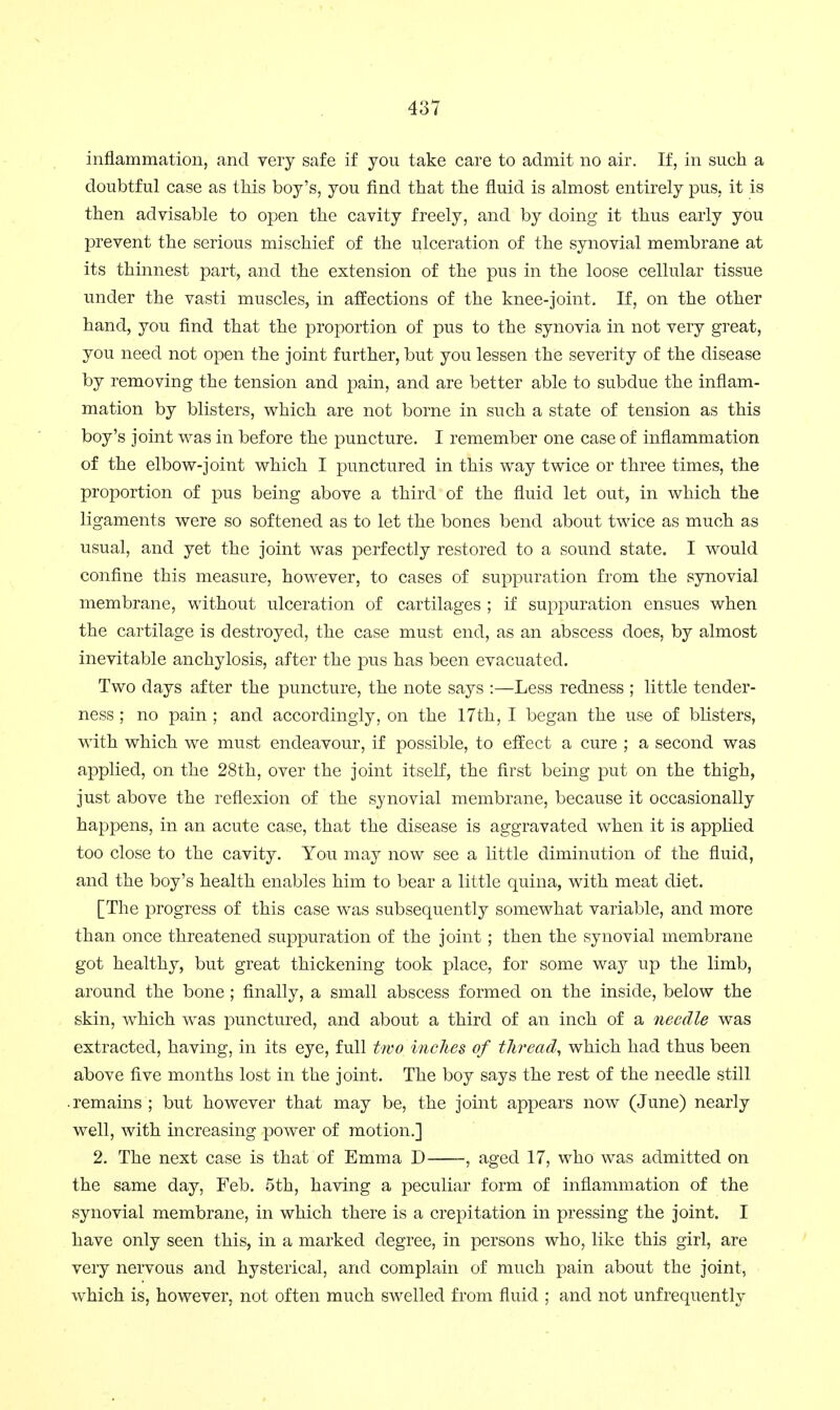 inflammation, and very safe if you take care to admit no air. If, in such a doubtful case as this boy's, you find that the fluid is almost entirely pus, it is then advisable to open the cavity freely, and by doing it thus early you prevent the serious mischief of the ulceration of the synovial membrane at its thinnest part, and the extension of the pus in the loose cellular tissue under the vasti muscles, in affections of the knee-joint. If, on the other hand, you find that the proportion of pus to the synovia in not very great, you need not open the joint further, but you lessen the severity of the disease by removing the tension and pain, and are better able to subdue the inflam- mation by blisters, which are not borne in such a state of tension as this boy's joint was in before the puncture. I remember one case of inflammation of the elbow-joint which I punctured in this way twice or three times, the proportion of pus being above a third of the fluid let out, in which the ligaments were so softened as to let the bones bend about twice as much as usual, and yet the joint was perfectly restored to a sound state. I would confine this measure, however, to cases of suppuration from the synovial membrane, without ulceration of cartilages ; if suppuration ensues when the cartilage is destroyed, the case must end, as an abscess does, by almost inevitable anchylosis, after the pus has been evacuated. Two days after the puncture, the note says ;—Less redness ; little tender- ness ; no pain ; and accordingly, on the 17th, I began the use of blisters, with which we must endeavour, if possible, to effect a cure ; a second was applied, on the 28th, over the joint itself, the first being put on the thigh, just above the reflexion of the synovial membrane, because it occasionally happens, in an acute case, that the disease is aggravated when it is applied too close to the cavity. You may now see a little diminution of the fluid, and the boy's health enables him to bear a little quina, with meat diet. [The progress of this case was subsequently somewhat variable, and more than once threatened suppuration of the joint; then the synovial membrane got healthy, but great thickening took place, for some way up the limb, around the bone; finally, a small abscess formed on the inside, below the skin, which was punctured, and about a third of an inch of a needle was extracted, having, in its eye, full two inches of thread, which had thus been above five months lost in the joint. The boy says the rest of the needle still remains; but however that may be, the joint appears now (June) nearly well, with increasing power of motion.] 2. The next case is that of Emma D , aged 17, who was admitted on the same day, Feb. 5th, having a peculiar form of inflammation of the synovial membrane, in which there is a crepitation in pressing the joint. I have only seen this, in a marked degree, in persons who, like this girl, are very nervous and hysterical, and complain of much pain about the joint, which is, however, not often much swelled from fluid ; and not unfrequently