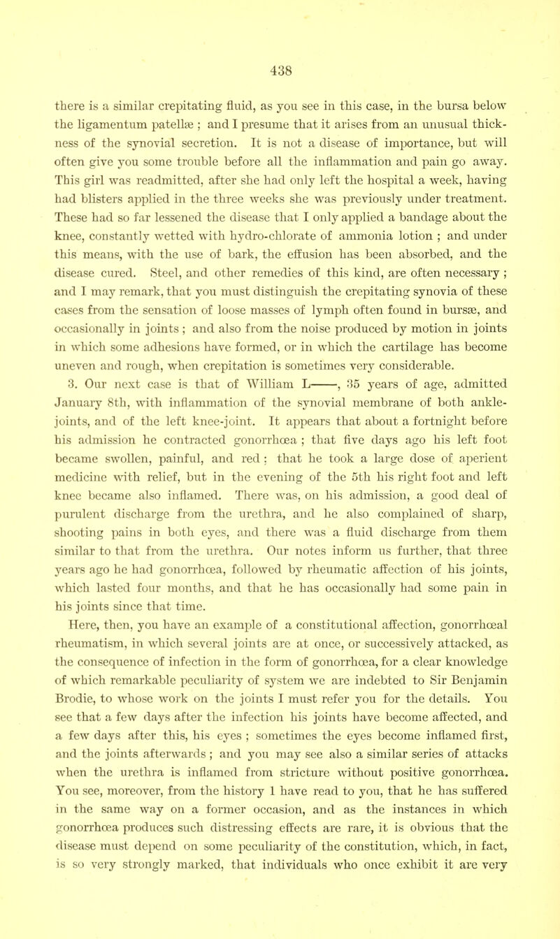 there is a similar crepitating fluid, as you see in this case, in the bursa below the ligamentum patellte ; and I presume that it arises from an unusual thick- ness of the synovial secretion. It is not a disease of importance, but will often give you some trouble before all the inflammation and pain go away. This girl was readmitted, after she had only left the hospital a week, having had blisters applied in the three weeks she was previously under treatment. These had so far lessened the disease that I only applied a bandage about the knee, constantly wetted with hydro-chlorate of ammonia lotion ; and under this means, with the use of bark, the efEusion has been absorbed, and the disease cured. Steel, and other remedies of this kind, are often necessary ; and I may remark, that you must distinguish the crepitating synovia of these cases from the sensation of loose masses of lymph often found in bursse, and occasionally in joints ; and also from the noise produced by motion in joints in which some adhesions have formed, or in which the cartilage has become uneven and rough, when crepitation is sometimes very considerable. 3. Our next case is that of William L , 85 years of age, admitted January 8th, with inflammation of the synovial membrane of both ankle- joints, and of the left knee-joint. It appears that about a fortnight before his admission he contracted gonorrhoea ; that five days ago his left foot became swollen, painful, and red : that he took a large dose of aperient medicine with relief, but in the evening of the 5th his right foot and left knee became also inflamed. There was, on his admission, a good deal of purulent discharge from the urethra, and he also complained of sharp, shooting pains in both eyes, and there was a fluid discharge from them similar to that from the urethra. Our notes inform us further, that three years ago he had gonorrhoea, followed by rheumatic afEection of his joints, which lasted four months, and that he has occasionally had some pain in his joints since that time. Here, then, you have an example of a constitutional afEection, gonorrhoeal rheumatism, in which several joints are at once, or successively attacked, as the consequence of infection in the form of gonorrhoea, for a clear knowledge of which remarkable peculiarity of system we are indebted to Sir Benjamin Brodie, to whose work on the joints I must refer you for the details. You see that a few days after the infection his joints have become affected, and a few days after this, his eyes ; sometimes the eyes become inflamed first, and the joints afterwards; and you may see also a similar series of attacks when the urethra is inflamed from stricture without positive gonorrhoea. You see, moreover, from the history 1 have read to you, that he has suffered in the same way on a former occasion, and as the instances in which gonorrhoea produces such distressing effects are rare, it is obvious that the disease must depend on some peculiarity of the constitution, which, in fact, is so very strongly marked, that individuals who once exhibit it are very