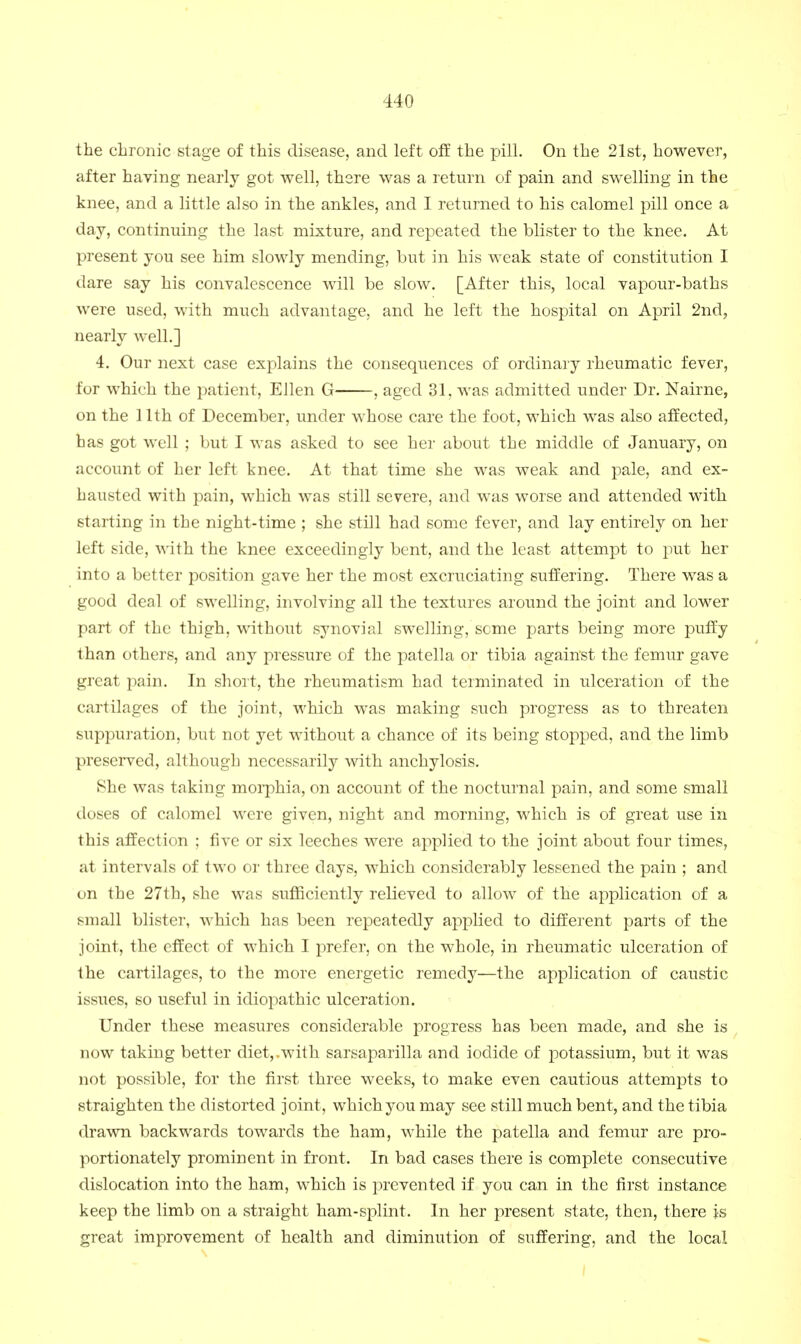 the chronic stage of this disease, and left off the pill. On the 21st, however, after having nearly got well, there was a return of pain and swelling in the knee, and a little also in the ankles, and I returned to his calomel pill once a day, continuing the last mixture, and repeated the blister to the knee. At present you see him slowly mending, but in his weak state of constitution I dare say his convalescence will be slow. [After this, local vapour-baths were used, with much advantage, and he left the hospital on April 2nd, nearly well.] 4. Our next case explains the consequences of ordinary rheumatic fever, for which the patient, Ellen G , aged 31, was admitted under Dr. Nairne, on the 11th of December, under whose care the foot, which was also affected, has got well ; but I was asked to see her about the middle of January, on account of her left knee. At that time she was weak and pale, and ex- hausted with pain, which was still severe, and was worse and attended with starting in the night-time ; she still had some fever, and lay entirely on her left side, with the knee exceedingly bent, and the least attempt to put her into a better position gave her the most excruciating suffering. There was a good deal of swelling, involving all the textures around the joint and lower part of the thigh, without synovial swelling, some parts being more puffy than others, and any pressure of the patella or tibia against the femur gave great pain. In short, the rheumatism had terminated in ulceration of the cartilages of the joint, which was making such progress as to threaten suppuration, but not yet without a chance of its being stopped, and the limb preserved, although necessarily with anchylosis. She was taking moiphia, on account of the nocturnal pain, and some small doses of calomel were given, night and morning, which is of great use in this affection ; five or six leeches were applied to the joint about four times, at intervals of two or three days, which considerably lessened the pain ; and on the 27th, she was suflBciently relieved to allow of the application of a small blister, which has been repeatedly applied to different parts of the joint, the effect of which I prefer, on the whole, in rheumatic ulceration of the cartilages, to the more energetic remedy—the application of caustic issues, so useful in idiopathic ulceration. Under these measures considerable progress has been made, and she is now taking better diet,.with sarsaparilla and iodide of potassium, but it was not possible, for the first three weeks, to make even cautious attempts to straighten the distorted joint, which you may see still much bent, and the tibia drawn backwards towards the ham, while the patella and femur are pro- portionately prominent in front. In bad cases there is complete consecutive dislocation into the ham, which is prevented if you can in the first instance keep the limb on a straight ham-splint. In her present state, then, there is great improvement of health and diminution of suffering, and the local