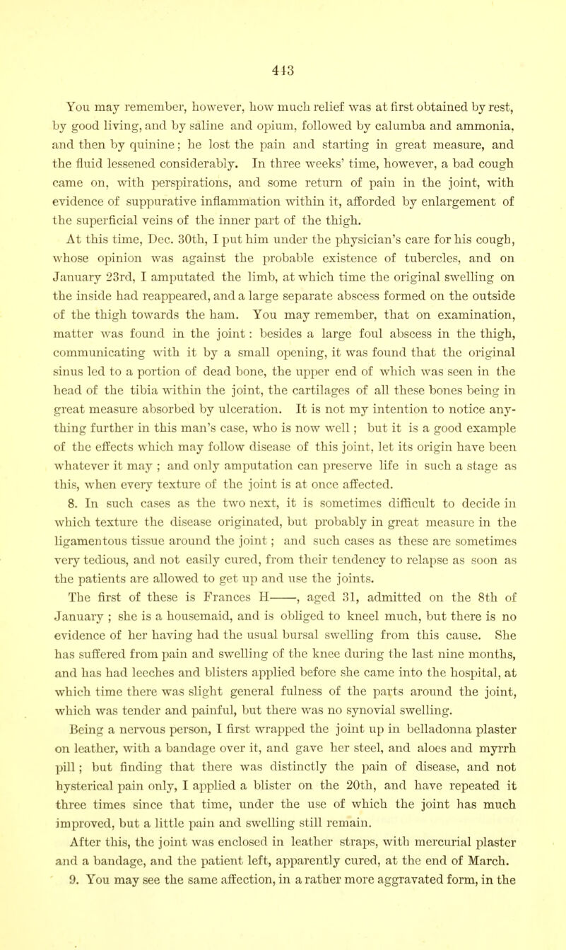 You may remember, however, liow mucli relief was at first obtained by rest, by good living, and by saline and opium, followed by calumba and ammonia, and then by quinine; he lost the pain and starting in great measure, and the fluid lessened considerably. In three weeks' time, however, a bad cough came on, with perspirations, and some return of pain in the joint, with evidence of suppurative Inflammation within it, afforded by enlargement of the superficial veins of the inner part of the thigh. At this time, Dec. 30th, I put him under the physician's care for his cough, whose opinion was against the probable existence of tubercles, and on January 23rd, I amputated the limb, at which time the original swelling on the inside had reappeared, and a large separate abscess formed on the outside of the thigh towards the ham. You may remember, that on examination, matter was found in the joint: besides a large foul abscess in the thigh, communicating with it by a small opening, it was found that the original sinus led to a portion of dead bone, the upper end of which was seen in the head of the tibia within the joint, the cartilages of all these bones being in great measure absorbed by ulceration. It is not my intention to notice any- thing further in this man's case, who is now well; but it is a good example of the effects which may follow disease of this joint, let its origin have been whatever it may ; and only amputation can preserve life in such a stage as this, when eveiy texture of the joint is at once affected. 8. In such cases as the two next, it is sometimes difficult to decide in which texture the disease originated, but probably in great measure in the ligamentous tissue around the joint; and such cases as these are sometimes very tedious, and not easily cured, from their tendency to relapse as soon as the patients are allowed to get up and use the joints. The first of these is Frances H , aged 31, admitted on the 8th of January ; she is a housemaid, and is obliged to kneel much, but there is no evidence of her having had the usual bursal swelling from this cause. She has suffered from pain and swelling of the knee during the last nine m^onths, and has had leeches and blisters applied before she came into the hospital, at which time there was slight general fulness of the parts around the joint, which was tender and painful, but there was no synovial swelling. Being a nervous person, I first wrapped the joint up in belladonna plaster on leather, with a bandage over it, and gave her steel, and aloes and myrrh pill; but finding that there was distinctly the pain of disease, and not hysterical pain only, I applied a blister on the 20th, and have repeated it three times since that time, under the use of which the joint has much improved, but a little pain and swelling still remain. After this, the joint was enclosed in leather straps, with mercurial plaster and a bandage, and the patient left, apparently cured, at the end of March. 9. You may see the same affection, in a rather more aggravated form, in the