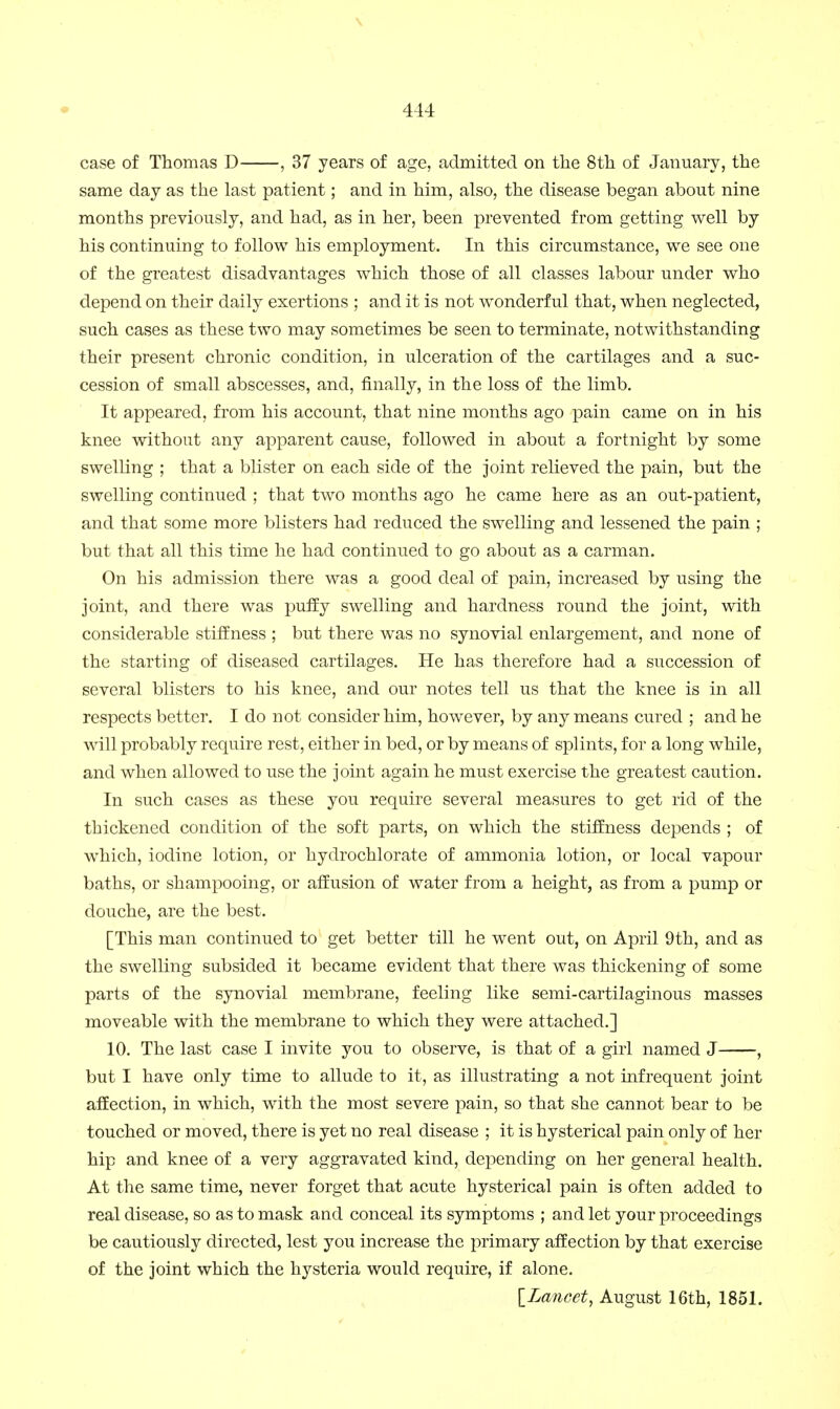 case of Thomas D , 37 years of age, admitted on the 8th of January, the same day as the last patient; and in him, also, the disease began about nine months previously, and had, as in her, been prevented from getting well by his continuing to follow his employment. In this circumstance, we see one of the greatest disadvantages which those of all classes labour under who depend on their daily exertions ; and it is not wonderful that, when neglected, such cases as these two may sometimes be seen to terminate, notwithstanding their present chronic condition, in ulceration of the cartilages and a suc- cession of small abscesses, and, finally, in the loss of the limb. It appeared, from his account, that nine months ago pain came on in his knee without any apparent cause, followed in about a fortnight by some swelling ; that a blister on each side of the joint relieved the pain, but the swelling continued ; that two months ago he came here as an out-patient, and that some more blisters had reduced the swelling and lessened the pain ; but that all this time he had continued to go about as a carman. On his admission there was a good deal of pain, increased by using the joint, and there was puffy swelling and hardness round the joint, with considerable stiffness ; but there was no synovial enlargement, and none of the starting of diseased cartilages. He has therefore had a succession of several blisters to his knee, and our notes tell us that the knee is in all respects better. I do not consider him, however, by any means cured ; and he will probably require rest, either in bed, or by means of splints, for a long while, and when allowed to use the joint again he must exercise the greatest caution. In such cases as these you require several measures to get rid of the thickened condition of the soft parts, on which the stiffness depends ; of which, iodine lotion, or hydrochlorate of ammonia lotion, or local vapour baths, or shampooing, or affusion of water from a height, as from a pump or douche, are the best. [This man continued to get better till he went out, on April 9th, and as the swelling subsided it became evident that there was thickening of some parts of the synovial membrane, feeling like semi-cartilaginous masses moveable with the membrane to which they were attached.] 10. The last case I invite you to observe, is that of a girl named J , but I have only time to allude to it, as illustrating a not infrequent joint affection, in which, with the most severe pain, so that she cannot bear to be touched or moved, there is yet no real disease ; it is hysterical pain only of her hip and knee of a very aggravated kind, depending on her general health. At the same time, never forget that acute hysterical pain is often added to real disease, so as to mask and conceal its symptoms ; and let your proceedings be cautiously directed, lest you increase the primary affection by that exercise of the joint which the hysteria would require, if alone. \_Lancct, August 16th, 1851.