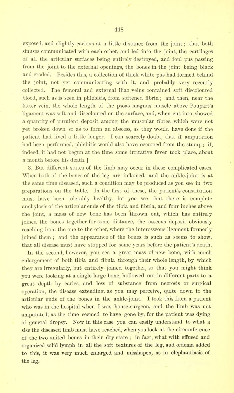 exposed, and slightly carious at a little distance from the joint; that both sinuses communicated with each other, and led into the joint, the cartilages of all the articular surfaces being entirely destroyed, and foul pus passing from the joint to the external openings, the bones in the joint being black and eroded. Besides this, a collection of thick white pus had formed behind the joint, not yet communicating with it, and probably very recently collected. The femoral and external iliac veins contained soft discoloured blood, such as is seen in phlebitis, from softened fibrin ; and then, near the latter vein, the whole length of the psoas magnus muscle above Poupart's ligament was soft and discoloured on the surface, and, when cut into, showed a quantity of purulent deposit among the muscular fibres, which were not yet broken down so as to form an abscess, as they would have done if the patient had lived a little longer. I can scarcely doubt, that if amputation had been performed, phlebitis would also have occurred from the stump; if, indeed, it had not begun at the time some irritative fever took place, about a month before his death.] 3. But different states of the limb may occur in these complicated cases. When both of the bones of the leg are inflamed, and the ankle-joint is at the same time diseased, such a condition may be produced as you see in two preparations on the table. In the first of these, the patient's constitution must have been tolerably healthy, for you see that there is complete anchylosis of the articular ends of the tibia and fibula, and four inches above the joint, a mass of new bone has been thrown out, which has entirely joined the bones together for some distance, the osseous deposit obviously reaching from the one to the other, where the interosseous ligament formerly joined them ; and the appearance of the bones is such as seems to show, that all disease must have stopped for some years before the patient's death. In the second, however, you see a great mass of new bone, with much enlargement of both tibia and fibula through their whole length, by which they are irregularly, but entirely joined together, so that you might think you were looking at a single large bone, hollowed out in different parts to a great depth by caries, and loss of substance from necrosis or surgical operation, the disease extending, as you may perceive, quite down to the articular ends of the bones in the ankle-joint. I took this from a patient who was in the hospital when I was house-surgeon, and the limb was not amputated, as the time seemed to have gone by, for the patient was dying of general dropsy. Now in this case you can easily understand to what a size the diseased limb must have reached, when you look at the circumference of the two united bones in their dry state ; in fact, what with e£Eused and organized solid lymph in all the soft textures of the leg, aud oedema added to this, it was very much enlarged and misshapen, as in elephantiasis of the leg.