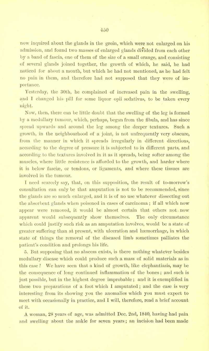 now inquired about the glands in the groin, which were not enlarged on his admission, and found two masses of enlarged glands divided from each other by a band of fascia, one of them of the size of a small orange, and consisting of several glands joined together, the growth of which, he said, he had noticed for about a month, but which he had not mentioned, as he had felt no pain in them, and therefore had not supposed that they were of im- portance. Yesterday, the 30th, he complained of increased pain in the swelling, and I changed his pill for some liquor opii sedativus, to be taken every night. Now, then, there can be little doubt that the swelling of the leg is formed by a medullary tumour, which, perhaps, began from the fibula, and has since spread upwards and around the leg among the deeper textures. Such a growth, in the neighbourhood of a joint, is not unfrequently very obscure, from the manner in which it spreads irregularly in different directions, according to the degree of pressure it is subjected to in different parts, and according to the textures involved in it as it spreads, being softer among the muscles, where little resistence is afforded to the growth, and harder where it is below fasciae, or tendons, or ligaments, and where these tissues are involved in the tumour. I need scarcely say, that, on this supposition, the result of to-morrow's consultation can only be that amputation is not to be recommended, since the glands are so much enlarged, and it is of no use whatever dissecting out the absorbent glands when poisoned in cases of carcinoma ; if all which now appear were removed, it would be almost certain that others not. now apparent would subsequently show themselves. The only circumstance which could justify such risk as an amputation involves, would be a state of greater suffering than at present, with ulceration and haemorrhage, in which state of things the removal of the diseased limb sometimes palliates the patient's condition and prolongs his life. 5. But supposing that no abscess exists, is there nothing whatever besides medullary disease which could produce such a mass of solid materials as in this case ? We have seen that a kind of growth, like elephantiasis, may be the consequence of long continued inflammation of the bones; ^.nd such is just possible, but in the highest degree improbable ; and it is exemplified in these two preparations of a foot which I amputated; and the case is very interesting from its showing you the anomalies which you must expect to meet with occasionally in practice, and I will, therefore, read a brief account of it. A woman, 28 years of age, was admitted Dec. 2nd, 1810, having had pain and swelling about the ankle for seven years; an incision had been made