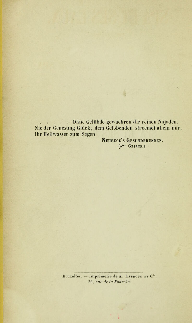 Ohne Geliibde gcwaeliren die reinen Najaden, Nie ilcr Genesung Gliick; dem Gelobenden stroemet allein nur, Ihr Heilwasser zura Segen. Neubeck's Gesundbrunnen. (3' Gesang.) Bruxelles.— Imprimerie de A. Labroi r. El <• ' 3C>, rue (}<■ la Fourche.