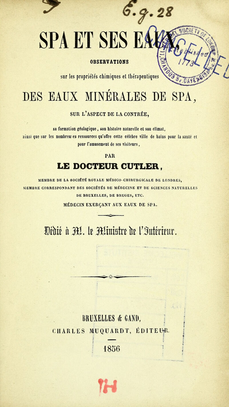 OBSERVATIONS sur les propriétés chimiques et thérapeutiques DES EAUX MINÉRALES DE SPA, SUR l'aspect de la contrée, sa formation géologique, son histoire naturelle et son climat, ainsi que sur les nombres es ressources qu'offre cette célèbre Tille de bains pour la santé et pour l'amusement de ses visiteurs, PAR LE DOCTEUR CUTLER, MEMBRE DE LA 80CIÉTÉ ROYALE MÉDICO- CHIRURGICALE DE LONDRES, MEMBRE CORRESPONDANT DES SOCIÉTÉS DE MÉDECINE ET DE SCIENCES NATURELLES DE BRUXELLES, DE BRUGES, ETC. MÉDECIN EXERÇANT AUX EAUX DE SPA. Mm n \i MkiÉtî h l'Mhimt. BRUXELLES & GAND, CHARLES MUQUARDT, ÉDITEUR. 1856