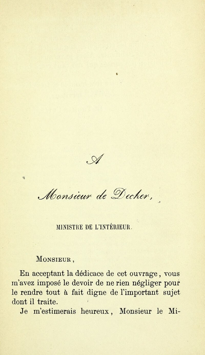 à/ MINISTRE DE L'INTÉRIEUR. Monsieur , En acceptant la dédicace de cet ouvrage, vous m'avez imposé le devoir de ne rien négliger pour le rendre tout à fait digne de l'important sujet dont il traite. Je m'estimerais heureux, Monsieur le Mi-