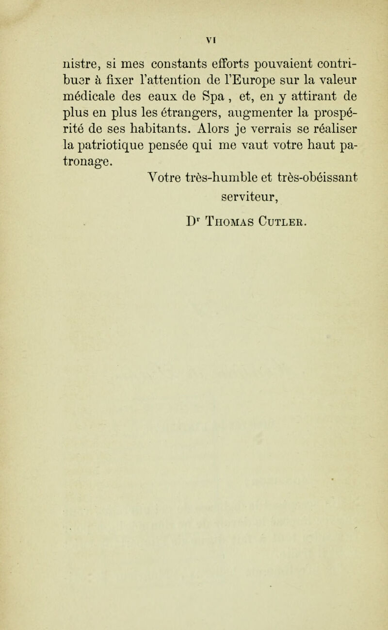 M nistre, si mes constants efforts pouvaient contri- buer à fixer l'attention de l'Europe sur la valeur médicale des eaux de Spa, et, en y attirant de plus en plus les étrangers, augmenter la prospé- rité de ses habitants. Alors je verrais se réaliser la patriotique pensée qui me vaut votre haut pa- tronage. Votre très-humble et très-obéissant serviteur, Dr Thomas Cutler.