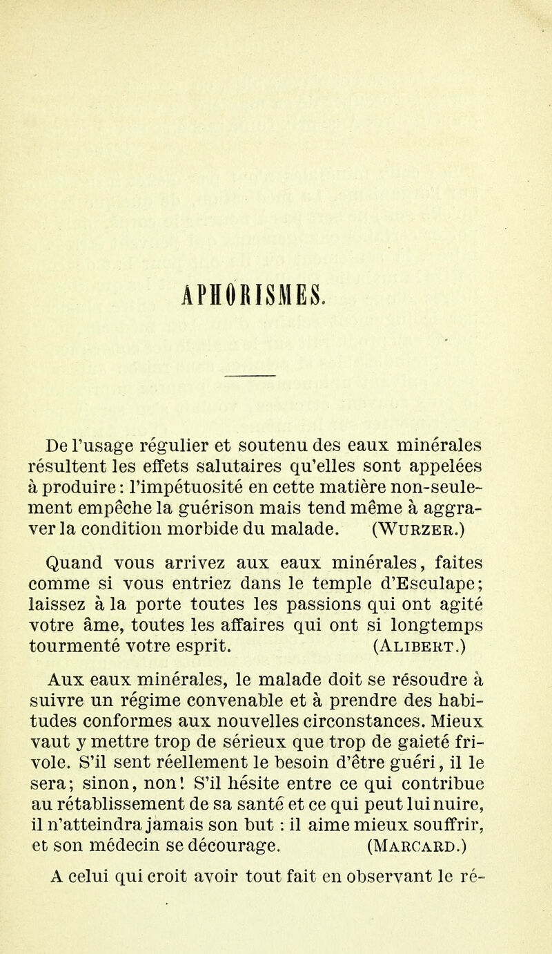 APHORISMES. De l'usage régulier et soutenu des eaux minérales résultent les effets salutaires qu'elles sont appelées à produire : l'impétuosité en cette matière non-seule- ment empêche la guérison mais tend même à aggra- ver la condition morbide du malade. (Wurzer.) Quand vous arrivez aux eaux minérales, faites comme si vous entriez dans le temple d'Esculape; laissez à la porte toutes les passions qui ont agité votre âme, toutes les affaires qui ont si longtemps tourmenté votre esprit. (Alibert.) Aux eaux minérales, le malade doit se résoudre à suivre un régime convenable et à prendre des habi- tudes conformes aux nouvelles circonstances. Mieux vaut y mettre trop de sérieux que trop de gaieté fri- vole. S'il sent réellement le besoin d'être guéri, il le sera ; sinon, non ! S'il hésite entre ce qui contribue au rétablissement de sa santé et ce qui peut lui nuire, il n'atteindra jamais son but : il aime mieux souffrir, et son médecin se décourage. (Marcard.) A celui qui croit avoir tout fait en observant le ré-