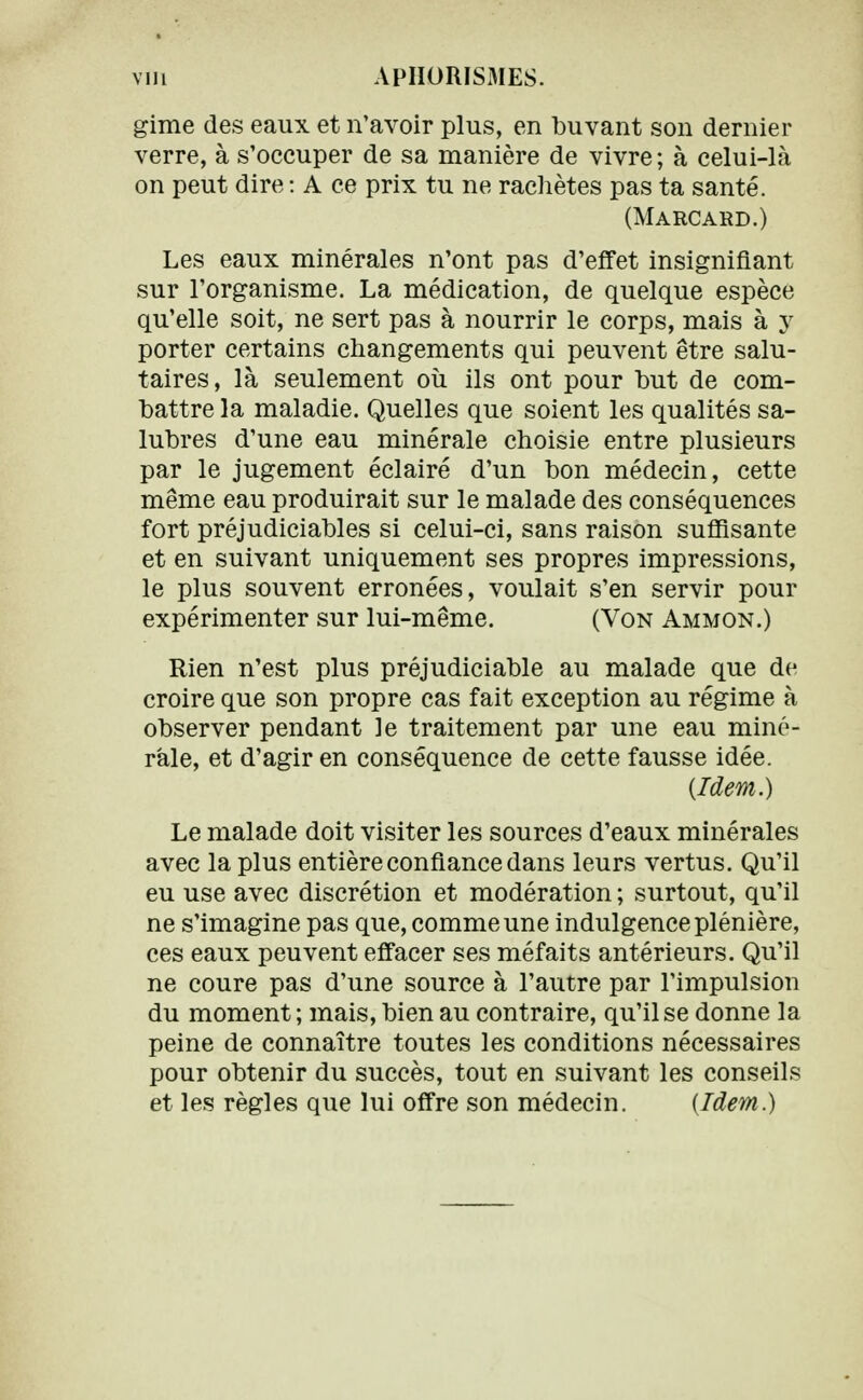 gime des eaux et n'avoir plus, en buvant son dernier verre, à s'occuper de sa manière de vivre; à celui-là on peut dire : A ce prix tu ne rachètes pas ta santé. (Marcard.) Les eaux minérales n'ont pas d'effet insignifiant sur l'organisme. La médication, de quelque espèce qu'elle soit, ne sert pas à nourrir le corps, mais à y porter certains changements qui peuvent être salu- taires, là seulement où ils ont pour but de com- battre la maladie. Quelles que soient les qualités sa- lubres d'une eau minérale choisie entre plusieurs par le jugement éclairé d'un bon médecin, cette même eau produirait sur le malade des conséquences fort préjudiciables si celui-ci, sans raison suffisante et en suivant uniquement ses propres impressions, le plus souvent erronées, voulait s'en servir pour expérimenter sur lui-même. (Von Ammon.) Rien n'est plus préjudiciable au malade que de croire que son propre cas fait exception au régime à observer pendant le traitement par une eau miné- rale, et d'agir en conséquence de cette fausse idée. (Idem.) Le malade doit visiter les sources d'eaux minérales avec la plus entière confiance dans leurs vertus. Qu'il eu use avec discrétion et modération ; surtout, qu'il ne s'imagine pas que, comme une indulgence plénière, ces eaux peuvent effacer ses méfaits antérieurs. Qu'il ne coure pas d'une source à l'autre par l'impulsion du moment ; mais, bien au contraire, qu'il se donne la peine de connaître toutes les conditions nécessaires pour obtenir du succès, tout en suivant les conseils et les règles que lui offre son médecin. {Idem.)
