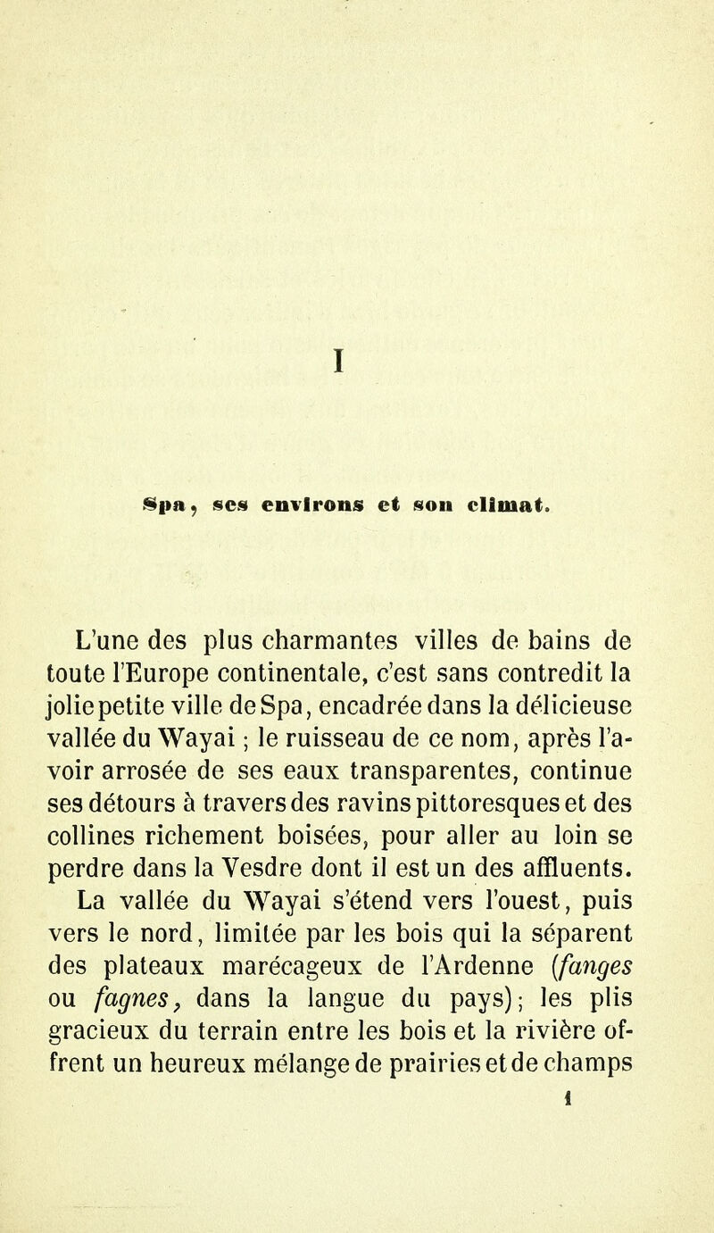 Spa, ses environs et son climat. L'une des plus charmantes villes de bains de toute l'Europe continentale, c'est sans contredit la jolie petite ville deSpa, encadrée dans la délicieuse vallée du Wayai ; le ruisseau de ce nom, après l'a- voir arrosée de ses eaux transparentes, continue ses détours à travers des ravins pittoresques et des collines richement boisées, pour aller au loin se perdre dans la Vesdre dont il est un des affluents. La vallée du Wayai s'étend vers l'ouest, puis vers le nord, limitée par les bois qui la séparent des plateaux marécageux de l'Ardenne (fanges ou fagnes, dans la langue du pays); les plis gracieux du terrain entre les bois et la rivière of- frent un heureux mélange de prairies et de champs