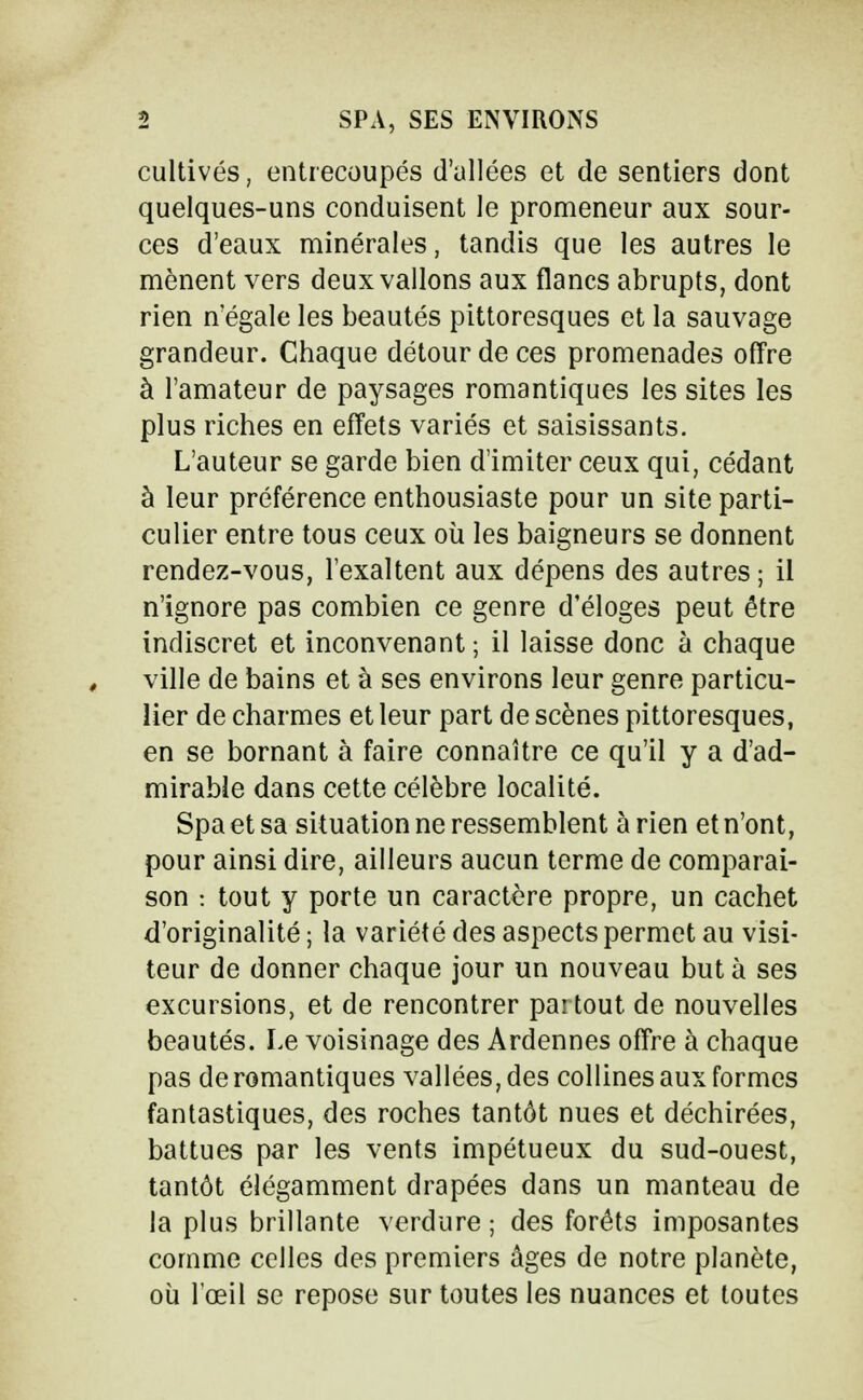 cultivés, entrecoupés d'allées et de sentiers dont quelques-uns conduisent le promeneur aux sour- ces d'eaux minérales, tandis que les autres le mènent vers deux vallons aux flancs abrupts, dont rien n'égale les beautés pittoresques et la sauvage grandeur. Chaque détour de ces promenades offre à l'amateur de paysages romantiques les sites les plus riches en effets variés et saisissants. L'auteur se garde bien d'imiter ceux qui, cédant à leur préférence enthousiaste pour un site parti- culier entre tous ceux où les baigneurs se donnent rendez-vous, l'exaltent aux dépens des autres ; il n'ignore pas combien ce genre d'éloges peut être indiscret et inconvenant ; il laisse donc à chaque ville de bains et à ses environs leur genre particu- lier de charmes et leur part de scènes pittoresques, en se bornant à faire connaître ce qu'il y a d'ad- mirable dans cette célèbre localité. Spa et sa situation ne ressemblent à rien et n'ont, pour ainsi dire, ailleurs aucun terme de comparai- son : tout y porte un caractère propre, un cachet d'originalité ; la variété des aspects permet au visi- teur de donner chaque jour un nouveau buta ses excursions, et de rencontrer partout de nouvelles beautés. Le voisinage des Ardennes offre à chaque pas de romantiques vallées, des collines aux formes fantastiques, des roches tantôt nues et déchirées, battues par les vents impétueux du sud-ouest, tantôt élégamment drapées dans un manteau de la plus brillante verdure ; des forêts imposantes comme celles des premiers âges de notre planète, où l'œil se repose sur toutes les nuances et toutes