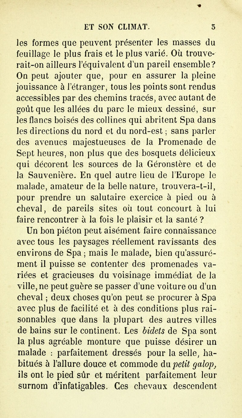 les formes que peuvent présenter les masses du feuillage le plus frais et le plus varié. Où trouve- rait-on ailleurs l'équivalent d'un pareil ensemble? On peut ajouter que, pour en assurer la pleine jouissance à l'étranger, tous les points sont rendus accessibles par des chemins tracés, avec autant de goût que les allées du parc le mieux dessiné, sur les flancs boisés des collines qui abritent Spa dans les directions du nord et du nord-est ; sans parler des avenues majestueuses de la Promenade de Sept heures, non plus que des bosquets délicieux qui décorent les sources de la Géronstère et de la Sauvenière. En quel autre lieu de l'Europe le malade, amateur de la belle nature, trouvera-t-il, pour prendre un salutaire exercice à pied ou à cheval, de pareils sites où tout concourt à lui faire rencontrer à la fois le plaisir et la santé ? Un bon piéton peut aisément faire connaissance avec tous les paysages réellement ravissants des environs de Spa ; mais le malade, bien qu'assuré- ment il puisse se contenter des promenades va- riées et gracieuses du voisinage immédiat de la ville, ne peut guère se passer d'une voiture ou d'un cheval ; deux choses qu'on peut se procurer à Spa avec plus de facilité et à des conditions plus rai- sonnables que dans la plupart des autres villes de bains sur le continent. Les bidets de Spa sont la plus agréable monture que puisse désirer un malade : parfaitement dressés pour la selle, ha- bitués à l'allure douce et commode du petit galop, ils ont le pied sûr et méritent parfaitement leur surnom d'infatigables. Ces chevaux descendent
