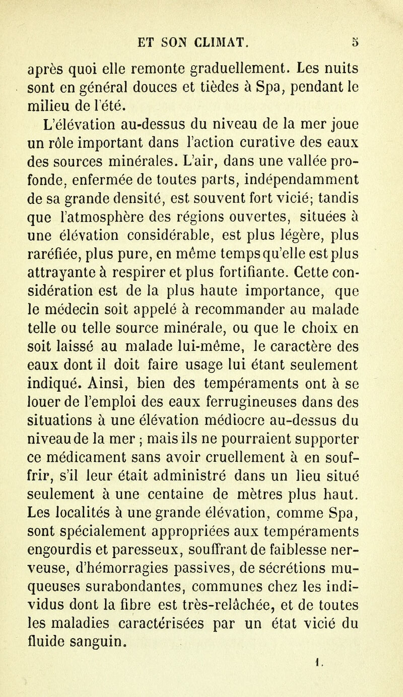 après quoi elle remonte graduellement. Les nuits sont en général douces et tièdes à Spa, pendant le milieu de l'été. L'élévation au-dessus du niveau de la mer joue un rôle important dans l'action curative des eaux des sources minérales. L'air, dans une vallée pro- fonde, enfermée de toutes parts, indépendamment de sa grande densité, est souvent fort vicié; tandis que l'atmosphère des régions ouvertes, situées à une élévation considérable, est plus légère, plus raréfiée, plus pure, en même temps qu'elle est plus attrayante à respirer et plus fortifiante. Cette con- sidération est de la plus haute importance, que le médecin soit appelé à recommander au malade telle ou telle source minérale, ou que le choix en soit laissé au malade lui-même, le caractère des eaux dont il doit faire usage lui étant seulement indiqué. Ainsi, bien des tempéraments ont à se louer de l'emploi des eaux ferrugineuses dans des situations à une élévation médiocre au-dessus du niveau de la mer ; mais ils ne pourraient supporter ce médicament sans avoir cruellement à en souf- frir, s'il leur était administré dans un lieu situé seulement à une centaine de mètres plus haut. Les localités à une grande élévation, comme Spa, sont spécialement appropriées aux tempéraments engourdis et paresseux, souffrant de faiblesse ner- veuse, d'hémorragies passives, de sécrétions mu- queuses surabondantes, communes chez les indi- vidus dont la fibre est très-relâchée, et de toutes les maladies caractérisées par un état vicié du fluide sanguin.
