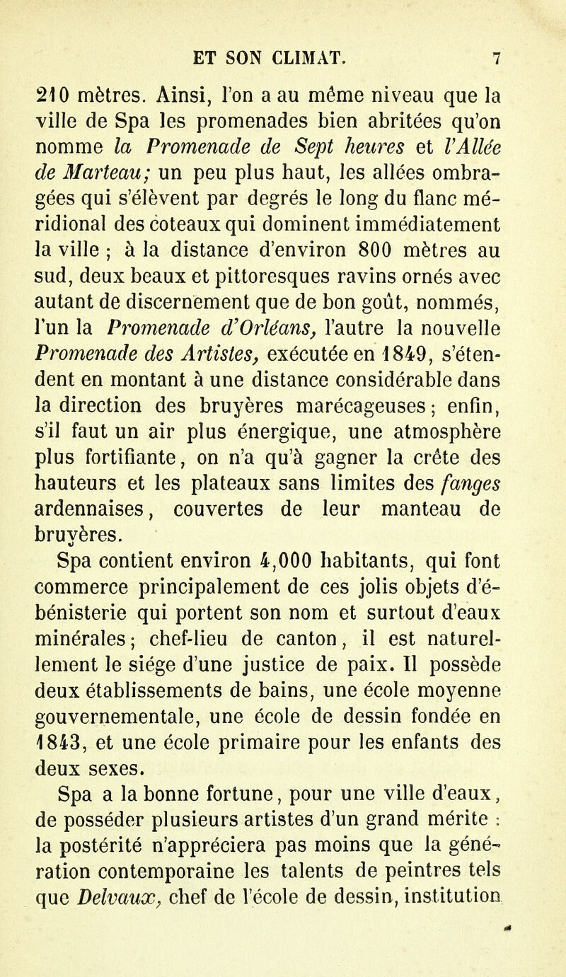 210 mètres. Ainsi, l'on a au même niveau que la ville de Spa les promenades bien abritées qu'on nomme la Promenade de Sept heures et l Allée de Marteau; un peu plus haut, les allées ombra- gées qui s'élèvent par degrés le long du flanc mé- ridional des coteaux qui dominent immédiatement la ville ; à la distance d'environ 800 mètres au sud, deux beaux et pittoresques ravins ornés avec autant de discernement que de bon goût, nommés, l'un la Promenade d'Orléans, l'autre la nouvelle Promenade des Artistes, exécutée en 1849, s'éten- dent en montant à une distance considérable dans la direction des bruyères marécageuses; enfin, s'il faut un air plus énergique, une atmosphère plus fortifiante, on n'a qu'à gagner la crête des hauteurs et les plateaux sans limites des fanges ardennaises, couvertes de leur manteau de bruyères. Spa contient environ 4,000 habitants, qui font commerce principalement de ces jolis objets d'é- bénisterie qui portent son nom et surtout d'eaux minérales ; chef-lieu de canton, il est naturel- lement le siège d'une justice de paix. Il possède deux établissements de bains, une école moyenne gouvernementale, une école de dessin fondée en 1843, et une école primaire pour les enfants des deux sexes. Spa a la bonne fortune, pour une ville d'eaux, de posséder plusieurs artistes d'un grand mérite : la postérité n'appréciera pas moins que la géné- ration contemporaine les talents de peintres tels que Delvaux; chef de l'école de dessin, institution