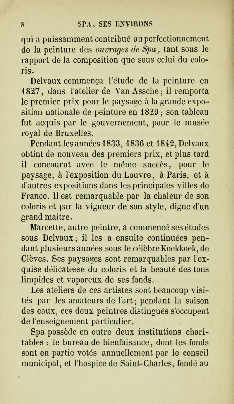 qui a puissamment contribué au perfectionnement de la peinture des ouvrages de Spa, tant sous le rapport de la composition que sous celui du colo- ris. Delvaux commença l'étude de la peinture en 1827, dans l'atelier de Van Assche ; il remporta le premier prix pour le paysage à la grande expo- sition nationale de peinture en 1829 ; son tableau fut acquis par le gouvernement, pour le musée royal de Bruxelles. Pendant les années 1833, 1836 et \ 842, Delvaux obtint de nouveau des premiers prix, et plus tard il concourut avec le même succès, pour le paysage, à l'exposition du Louvre, à Paris, et à d'autres expositions dans les principales villes de France. Il est remarquable par la chaleur de son coloris et par la vigueur de son style, digne d'un grand maître. Marcette, autre peintre, a commencé ses études sous Delvaux; il les a ensuite continuées pen- dant plusieurs années sous le célèbre Koekkoek, de Clèves. Ses paysages sont remarquables par l'ex- quise délicatesse du coloris et la beauté des tons limpides et vaporeux de ses fonds. Les ateliers de ces artistes sont beaucoup visi- tés par les amateurs de l'art; pendant la saison des eaux, ces deux peintres distingués s'occupent de l'enseignement particulier. Spa possède en outre deux institutions chari- tables : le bureau de bienfaisance, dont les fonds sont en partie votés annuellement par le conseil municipal, et l'hospice de Saint-Charles, fondé au