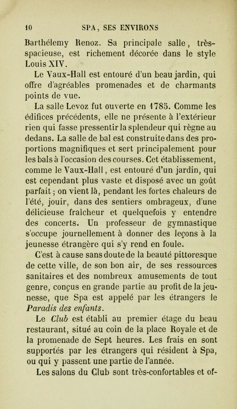 Barthélémy Kenoz. Sa principale salle, très- spacieuse, est richement décorée dans le style Louis XIV. Le Vaux-Hall est entouré d'un beau jardin, qui offre d'agréables promenades et de charmants points de vue. La salle Levoz fut ouverte en 1785. Comme les édifices précédents, elle ne présente à l'extérieur rien qui fasse pressentir la splendeur qui règne au dedans. La salle de bal est construite dans des pro- portions magnifiques et sert principalement pour les bals à l'occasion des courses. Cet établissement, comme le Vaux-Hall, est entouré d'un jardin, qui est cependant plus vaste et disposé avec un goût parfait ; on vient là, pendant les fortes chaleurs de l'été, jouir, dans des sentiers ombrageux, d'une délicieuse fraîcheur et quelquefois y entendre des concerts. Un professeur de gymnastique s'occupe journellement à donner des leçons à la jeunesse étrangère qui s'y rend en foule. C'est à cause sans doute de la beauté pittoresque de cette ville, de son bon air, de ses ressources sanitaires et des nombreux amusements de tout genre, conçus en grande partie au profit de la jeu- nesse, que Spa est appelé par les étrangers le Paradis des enfants. Le Club est établi au premier étage du beau restaurant, situé au coin de la place Royale et de la promenade de Sept heures. Les frais en sont supportés par les étrangers qui résident à Spa, ou qui y passent une partie de l'année. Les salons du Club sont très-confortables et of-