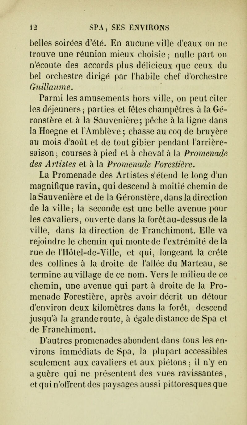 belles soirées d'été. En aucune ville d'eaux on ne trouve une réunion mieux choisie ; nulle part on n'écoute des accords plus délicieux que ceux du bel orchestre dirigé par l'habile chef d'orchestre Guillaume. Parmi les amusements hors ville, on peut citer les déjeuners ; parties et fêtes champêtres à la Gé- ronstère et à la Sauvenière; pêche à la ligne dans la Hoegne et l'Amblève ; chasse au coq de bruyère au mois d'août et de tout gibier pendant l'arrière- saison ; courses à pied et à cheval à la Promenade des Artistes et à la Promenade Forestière. La Promenade des Artistes s'étend le long d'un magnifique ravin, qui descend à moitié chemin de la Sauvenière et de la Géronstère, dans la direction de la ville; la seconde est une belle avenue pour les cavaliers, ouverte dans la forêt au-dessus de la ville, dans la direction de Franchimont. Elle va rejoindre le chemin qui monte de l'extrémité de la rue de l'Hôtel-de-Ville, et qui, longeant la crête des collines à la droite de l'allée du Marteau, se termine au village de ce nom. Vers le milieu de ce chemin, une avenue qui part à droite de la Pro- menade Forestière, après avoir décrit un détour d'environ deux kilomètres dans la forêt, descend jusqu'à la grande route, à égale distance de Spa et de Franchimont. D'autres promenades abondent dans tous les en- virons immédiats de Spa, la plupart accessibles seulement aux cavaliers et aux piétons ; il n'y en a guère qui ne présentent des vues ravissantes, et qui n'offrent des paysages aussi pittoresques que